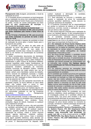 Concurso Público
2020
MANUAL DO CANDIDATO
9
EXECUÇÃO:
CONTEMAX
Planejamento Ltda divulgará, previamente, o local da
realização da prova.
10. O candidato deverá comparecer ao local designado
para a realização da prova com antecedência mínima
de 01 (uma) hora do horário fixado para o fechamento
do portão, munido de caneta esferográfica de tintas
preta ou azul, comprovante de inscrição e
documento de identidade original.
11. Os portões serão abertos, em horário local:
11.1 às 07 horas e fechados às 08h, para as provas
que serão realizadas pela manhã e terão início as
08:30;
11.2 às 13 horas e fechados às 14h, para as provas
que serão realizadas no período da tarde e terão
início as 14:30.
12. Não será admitido o ingresso de candidato no local
de realização da prova após o horário fixado para o
fechamento dos portões.
13. O candidato que se retirar da sala antes da
aplicação da prova não poderá a ela retornar, em
hipótese alguma, exceto se sua saída for
acompanhada, durante todo o tempo de ausência, de
fiscal ou de membro da Coordenação da Contemax
Consultoria.
14. Serão considerados documentos de identidade:
carteiras expedidas pelos Comandos Militares, pelas
Secretarias de Segurança Pública, pelos Institutos de
Identificação e pelos Corpos de Bombeiros Militares;
carteiras expedidas pelos órgãos fiscalizadores de
exercício profissional (ordens, conselhos, entre outros);
passaporte brasileiro; certificado de reservista;
carteiras funcionais do Ministério Público; carteiras
funcionais expedidas por órgão público que, por lei
federal, valham como identidade; carteira de trabalho;
carteira nacional de habilitação (somente o modelo
aprovado pelo artigo 159 da Lei n.° 9.503, de 23 de
setembro de 1997, publicada no Diário Oficial da União
de 24 de setembro de 1997).
14.1. O candidato que não apresentar documento de
identidade original, na forma definida no caput deste
Edital, não poderá fazer a prova e será
automaticamente eliminado do processo seletivo.
15. Não será aplicada prova, em hipótese alguma, em
local, data e/ou horário diferentes dos predeterminados
em comunicado publicado no site da Contemax
Consultoria Técnica e Planejamento
(www.contemaxconsultoria.com.br)
16. Não será permitida, durante a realização da prova,
a comunicação entre os candidatos nem a utilização de
máquinas calculadoras e/ou similares, livros,
anotações, réguas de cálculo, impressos ou qualquer
outro material de consulta.
17. No dia de realização da prova, não será permitido
ao candidato permanecer com aparelhos eletrônicos
(bip, telefone celular, relógio de qualquer espécie,
walkman, aparelho portátil de armazenamento e de
reprodução de músicas, vídeos e outros arquivos
digitais, agenda eletrônica, notebook, palmtop,
receptor, gravador, entre outros). Caso o candidato
porte algum aparelho eletrônico, estes deverão ser
recolhidos pelas pessoas encarregadas da fiscalização
da prova. O descumprimento do disposto neste
subitem implicará a eliminação do candidato,
constituindo tentativa de fraude.
17.1. Será eliminado do concurso o candidato que
durante a realização da prova for surpreendido
portando aparelhos eletrônicos, óculos escuros ou
quaisquer acessórios de chapelaria.
18. A Contemax Consultoria não se responsabilizará
por perdas ou extravios de objetos ou de aparelhos
eletrônicos ocorridos durante a aplicação da prova,
nem por danos a eles causados.
19. Não haverá segunda chamada para a aplicação da
prova, em hipótese alguma. O não comparecimento à
prova implicará a eliminação automática do candidato.
20. O candidato somente poderá retirar-se
definitivamente da sala de aplicação da prova após 01
(uma) hora de seu início e só poderá ir ao banheiro ou
beber água acompanhado de fiscal de prova.
20.1. Na realização da Prova Escrita Objetiva serão
fornecidos o Caderno de Questões e a Folha de
Respostas com os dados do candidato, para oposição
da assinatura no campo próprio e transcrição das
respostas com caneta esferográfica de material
transparente e tinta preta ou azul.
20.2. Na Prova Escrita Objetiva, o candidato deverá
assinalar a Folha de Respostas, único documento
válido para a correção da prova. O preenchimento da
Folha de Respostas será de inteira responsabilidade do
candidato que deverá proceder de conformidade com
as instruções nele contidas. Em hipótese alguma
haverá substituição da Folha de Respostas por erro
do candidato.
20.3 Os prejuízos advindos de marcações feitas
incorretamente na Folha de Respostas serão de inteira
responsabilidade do candidato.
20.4 O candidato que receber sua prova com quaisquer
falhas de impressão, prova em branco, Cargo diferente
do escolhido na Inscrição ou Folha de Respostas em
branco, não tem motivo suficiente para exclusão do
concurso público, devendo o mesmo requerer prova e
gabarito reserva e comunicar ao fiscal de sala onde
realiza a prova, para anotação em Ata de Sala, sendo
excluído do concurso o candidato que caso assim não
proceda. Não serão aceitos recursos posteriormente
sobre os casos citados acima.
21. Se, a qualquer tempo, for constatado, por meio
eletrônico, estatístico, visual, grafológico e/ou por meio
de investigação policial, ter o candidato utilizado de
processo ilícito, sua prova será anulada e ele será
automaticamente eliminado do processo seletivo.
22. O candidato que precisar de condição especial para
realização da prova deverá solicitar no momento da
inscrição, remetendo a referida solicitação devidamente
documentada, para o endereço da
ContemaxConsultoria Técnica e Planejamento Ltda,
Av. Epitácio Pessoa, 475, Edf. Empresarial Royal
Trade Center, 3º andar, salas 305/309, Bairro dos
Estados, João Pessoa/PB, CEP 58.039-906, via
postal, com AR, ou ainda presencialmente na SEDE
DA PREFEITURA, Rua Maria Pereira da Silva, 87 -
Centro - Passira - PE | CEP 55650-000até o término
das inscrições.
 