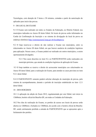 Tecnologias, com duração de 5 horas e 30 minutos, contadas a partir da autorização do
aplicador para início das provas.

9 – DO LOCAL DO EXAME

9.1 O Exame será realizado em todos os Estados da Federação, no Distrito Federal, nos
municípios indicados no Anexo III deste Edital. Os locais de provas serão informados no
Cartão de Confirmação da Inscrição e no sistema de divulgação de local de prova no
endereço eletrônico http://sistemasenem2.inep.gov.br/localdeprova.

9.2 O Inep reserva-se o direito de não realizar o Exame nos municípios, entre os
relacionados no Anexo III deste Edital, em que houver ausência de condições logísticas
para aplicação. Nesses casos, o Exame poderá ser realizado em outros municípios, a serem
oportunamente divulgados.

       9.2.1 Nos casos descritos no item 9.2, os PARTICIPANTES serão realocados em
       município próximo, que atenda às condições logísticas de aplicação do Exame.

9.3 O Inep também se reserva o direito de acrescentar municípios aos relacionados no
Anexo III deste Edital, para a realização do Exame, para atender os casos previstos no item
9.2.1 deste Edital.

9.4 O PARTICIPANTE somente poderá solicitar alteração do município de provas, pelo
sistema de acompanhamento, durante o período de inscrição estabelecido no item 1.2.1
deste Edital.

10 – DOS HORÁRIOS

10.1 A aplicação da edição do Enem 2012, regulamentada por este Edital, terá início às
13h00min, horário oficial de Brasília-DF, em todas as Unidades da Federação.

10.2 Nos dias de realização do Exame, os portões de acesso aos locais de provas serão
abertos às 12h00min e fechados às 13h00min, de acordo com o horário oficial de Brasília-
DF, sendo estritamente proibida a entrada do PARTICIPANTE que se apresentar após o
fechamento dos portões.
 