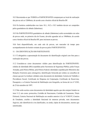 10.3 Recomenda-se que TODOS os PARTICIPANTES compareçam ao local de realização
das provas até as 12h00min, de acordo com o horário oficial de Brasília-DF.

10.4 Os horários estabelecidos nos itens 10.1, 10.2 e 10.3 também devem ser cumpridos
pelos guardadores de sábado (Sabatistas).

10.5 Os PARTICIPANTES guardadores de sábado (Sabatistas) serão acomodados em salas
de provas onde, no primeiro dia do Exame, deverão aguardar até as 19h00min, de acordo
com o horário oficial de Brasília-DF, para iniciarem as provas.

10.6 Será disponibilizado, em cada sala de provas, um marcador de tempo para
acompanhamento do horário restante de provas pelos PARTICIPANTES.

11 – DA IDENTIFICAÇÃO DO PARTICIPANTE

11.1 É obrigatória a apresentação de documento de identificação original com foto para a
realização das provas.

11.2 Considera-se como documentos válidos para identificação do PARTICIPANTE:
cédulas de identidade (RG) expedidas pelas Secretarias de Segurança Pública, pelas Forças
Armadas, pela Polícia Militar, pela Polícia Federal; identidade expedida pelo Ministério das
Relações Exteriores para estrangeiros; identificação fornecida por ordens ou conselhos de
classes que por Lei tenham validade como documento de identidade; Carteira de Trabalho e
Previdência Social; Certificado de Dispensa de Corporação; Certificado de Reservista;
Passaporte; e a Carteira Nacional de Habilitação com fotografia, na forma da Lei nº 9.503,
de 23 de setembro de 1997.

11.3 Não serão aceitos como documentos de identidade aqueles que não estejam listados no
item 11.2, tais como: protocolos, Certidão de Nascimento, Certidão de Casamento, Título
Eleitoral, Carteira Nacional de Habilitação em modelo anterior à Lei nº 9.503/97, Carteira
de Estudante, crachás e identidade funcional de natureza privada, nem documentos
ilegíveis, não identificáveis e/ou danificados, ou ainda, cópias de documentos, mesmo que
autenticadas.
 