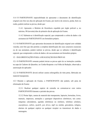 11.4 O PARTICIPANTE impossibilitado de apresentar o documento de identificação
original com foto nos dias de aplicação do Exame, por motivo de extravio, perda, furto ou
roubo, poderá realizar as provas, desde que:

       11.4.1 Apresente o Boletim de Ocorrência expedido por órgão policial a, no
       máximo, 90 (noventa) dias do primeiro dia de aplicação do Exame.

       11.4.2 Submeta-se à identificação especial, que compreende a coleta de dados e da
       assinatura do PARTICIPANTE em formulário próprio.

11.5 O PARTICIPANTE que apresentar documento de identificação original com validade
vencida, com foto que não permita a completa identificação dos seus caracteres essenciais
ou de sua assinatura, poderá realizar as provas, desde que se submeta à identificação
especial, que compreende a coleta de dados e de sua assinatura em formulário próprio.

12 – DAS ORIENTAÇÕES PARA A REALIZAÇÃO DAS PROVAS

12.1 O PARTICIPANTE somente poderá iniciar as provas após ler as instruções contidas
na capa do Caderno de Questões, no Cartão-Resposta e na Folha de Redação, observada a
autorização do aplicador.

12.2 O PARTICIPANTE deverá utilizar caneta esferográfica de tinta preta, fabricada em
material transparente.

12.3 Durante a aplicação do Exame, o PARTICIPANTE não poderá, sob pena de
eliminação do Exame:

       12.3.1 Realizar qualquer espécie de consulta ou comunicar-se com outros
       PARTICIPANTES durante o período das provas.

       12.3.2 Portar lápis, caneta de material não transparente, lapiseira, borrachas, livros,
       manuais, impressos, anotações e quaisquer dispositivos eletrônicos, tais como:
       máquinas calculadoras, agendas eletrônicas ou similares, telefones celulares,
       smartphones, tablets, ipods®, pen drives, mp3 ou similar, gravadores, relógios,
       alarmes de qualquer espécie ou qualquer receptor ou transmissor de dados e
       mensagens.
 
