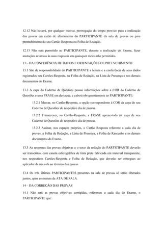 12.12 Não haverá, por qualquer motivo, prorrogação do tempo previsto para a realização
das provas em razão de afastamento do PARTICIPANTE da sala de provas ou para
preenchimento do seu Cartão-Resposta ou Folha de Redação.

12.13 Não será permitido ao PARTICIPANTE, durante a realização do Exame, fazer
anotações relativas às suas respostas em quaisquer meios não permitidos.

13 – DA CONFERÊNCIA DE DADOS E ORIENTAÇÕES DE PREENCHIMENTO

13.1 São de responsabilidade do PARTICIPANTE a leitura e a conferência de seus dados
registrados nos Cartões-Resposta, na Folha de Redação, na Lista de Presença e nos demais
documentos do Exame.

13.2 A capa do Caderno de Questões possui informações sobre a COR do Caderno de
Questões e uma FRASE em destaque, e caberá obrigatoriamente ao PARTICIPANTE:

       13.2.1 Marcar, no Cartão-Resposta, a opção correspondente à COR da capa do seu
       Caderno de Questões do respectivo dia de provas.

       13.2.2 Transcrever, no Cartão-Resposta, a FRASE apresentada na capa de seu
       Caderno de Questões do respectivo dia de provas.

       13.2.3 Assinar, nos espaços próprios, o Cartão Resposta referente a cada dia de
       provas, a Folha de Redação, a Lista de Presença, a Folha de Rascunho e os demais
       documentos do Exame.

13.3 As respostas das provas objetivas e o texto da redação do PARTICIPANTE deverão
ser transcritos, com caneta esferográfica de tinta preta fabricada em material transparente,
nos respectivos Cartões-Resposta e Folha de Redação, que deverão ser entregues ao
aplicador da sua sala ao término das provas.

13.4 Os três últimos PARTICIPANTES presentes na sala de provas só serão liberados
juntos, após assinatura da ATA DE SALA.

14 – DA CORREÇÃO DAS PROVAS

14.1 Não terá as provas objetivas corrigidas, referentes a cada dia do Exame, o
PARTICIPANTE que:
 