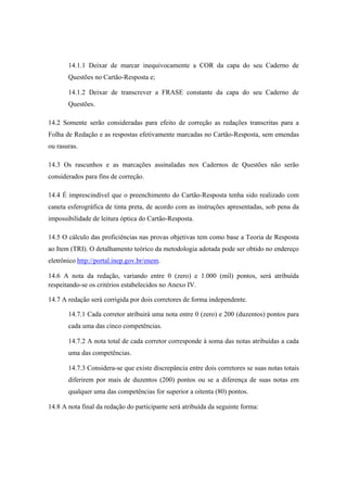 14.1.1 Deixar de marcar inequivocamente a COR da capa do seu Caderno de
       Questões no Cartão-Resposta e;

       14.1.2 Deixar de transcrever a FRASE constante da capa do seu Caderno de
       Questões.

14.2 Somente serão consideradas para efeito de correção as redações transcritas para a
Folha de Redação e as respostas efetivamente marcadas no Cartão-Resposta, sem emendas
ou rasuras.

14.3 Os rascunhos e as marcações assinaladas nos Cadernos de Questões não serão
considerados para fins de correção.

14.4 É imprescindível que o preenchimento do Cartão-Resposta tenha sido realizado com
caneta esferográfica de tinta preta, de acordo com as instruções apresentadas, sob pena da
impossibilidade de leitura óptica do Cartão-Resposta.

14.5 O cálculo das proficiências nas provas objetivas tem como base a Teoria de Resposta
ao Item (TRI). O detalhamento teórico da metodologia adotada pode ser obtido no endereço
eletrônico http://portal.inep.gov.br/enem.

14.6 A nota da redação, variando entre 0 (zero) e 1.000 (mil) pontos, será atribuída
respeitando-se os critérios estabelecidos no Anexo IV.

14.7 A redação será corrigida por dois corretores de forma independente.

       14.7.1 Cada corretor atribuirá uma nota entre 0 (zero) e 200 (duzentos) pontos para
       cada uma das cinco competências.

       14.7.2 A nota total de cada corretor corresponde à soma das notas atribuídas a cada
       uma das competências.

       14.7.3 Considera-se que existe discrepância entre dois corretores se suas notas totais
       diferirem por mais de duzentos (200) pontos ou se a diferença de suas notas em
       qualquer uma das competências for superior a oitenta (80) pontos.

14.8 A nota final da redação do participante será atribuída da seguinte forma:
 