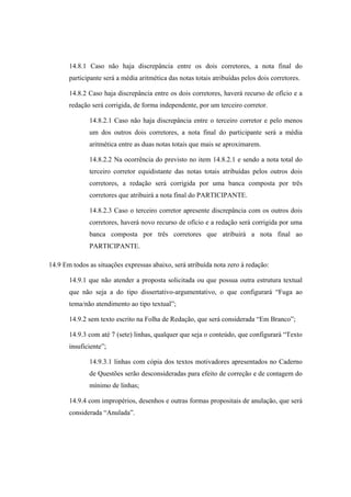 14.8.1 Caso não haja discrepância entre os dois corretores, a nota final do
       participante será a média aritmética das notas totais atribuídas pelos dois corretores.

       14.8.2 Caso haja discrepância entre os dois corretores, haverá recurso de ofício e a
       redação será corrigida, de forma independente, por um terceiro corretor.

              14.8.2.1 Caso não haja discrepância entre o terceiro corretor e pelo menos
              um dos outros dois corretores, a nota final do participante será a média
              aritmética entre as duas notas totais que mais se aproximarem.

              14.8.2.2 Na ocorrência do previsto no item 14.8.2.1 e sendo a nota total do
              terceiro corretor equidistante das notas totais atribuídas pelos outros dois
              corretores, a redação será corrigida por uma banca composta por três
              corretores que atribuirá a nota final do PARTICIPANTE.

              14.8.2.3 Caso o terceiro corretor apresente discrepância com os outros dois
              corretores, haverá novo recurso de ofício e a redação será corrigida por uma
              banca composta por três corretores que atribuirá a nota final ao
              PARTICIPANTE.

14.9 Em todos as situações expressas abaixo, será atribuída nota zero à redação:

       14.9.1 que não atender a proposta solicitada ou que possua outra estrutura textual
       que não seja a do tipo dissertativo-argumentativo, o que configurará “Fuga ao
       tema/não atendimento ao tipo textual”;

       14.9.2 sem texto escrito na Folha de Redação, que será considerada “Em Branco”;

       14.9.3 com até 7 (sete) linhas, qualquer que seja o conteúdo, que configurará “Texto
       insuficiente”;

              14.9.3.1 linhas com cópia dos textos motivadores apresentados no Caderno
              de Questões serão desconsideradas para efeito de correção e de contagem do
              mínimo de linhas;

       14.9.4 com impropérios, desenhos e outras formas propositais de anulação, que será
       considerada “Anulada”.
 
