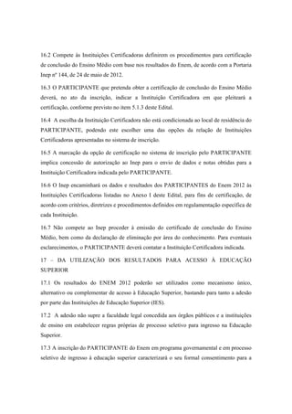 16.2 Compete às Instituições Certificadoras definirem os procedimentos para certificação
de conclusão do Ensino Médio com base nos resultados do Enem, de acordo com a Portaria
Inep nº 144, de 24 de maio de 2012.

16.3 O PARTICIPANTE que pretenda obter a certificação de conclusão do Ensino Médio
deverá, no ato da inscrição, indicar a Instituição Certificadora em que pleiteará a
certificação, conforme previsto no item 5.1.3 deste Edital.

16.4 A escolha da Instituição Certificadora não está condicionada ao local de residência do
PARTICIPANTE, podendo este escolher uma das opções da relação de Instituições
Certificadoras apresentadas no sistema de inscrição.

16.5 A marcação da opção de certificação no sistema de inscrição pelo PARTICIPANTE
implica concessão de autorização ao Inep para o envio de dados e notas obtidas para a
Instituição Certificadora indicada pelo PARTICIPANTE.

16.6 O Inep encaminhará os dados e resultados dos PARTICIPANTES do Enem 2012 às
Instituições Certificadoras listadas no Anexo I deste Edital, para fins de certificação, de
acordo com critérios, diretrizes e procedimentos definidos em regulamentação específica de
cada Instituição.

16.7 Não compete ao Inep proceder à emissão do certificado de conclusão do Ensino
Médio, bem como da declaração de eliminação por área do conhecimento. Para eventuais
esclarecimentos, o PARTICIPANTE deverá contatar a Instituição Certificadora indicada.

17 – DA UTILIZAÇÃO DOS RESULTADOS PARA ACESSO À EDUCAÇÃO
SUPERIOR

17.1 Os resultados do ENEM 2012 poderão ser utilizados como mecanismo único,
alternativo ou complementar de acesso à Educação Superior, bastando para tanto a adesão
por parte das Instituições de Educação Superior (IES).

17.2 A adesão não supre a faculdade legal concedida aos órgãos públicos e a instituições
de ensino em estabelecer regras próprias de processo seletivo para ingresso na Educação
Superior.

17.3 A inscrição do PARTICIPANTE do Enem em programa governamental e em processo
seletivo de ingresso à educação superior caracterizará o seu formal consentimento para a
 
