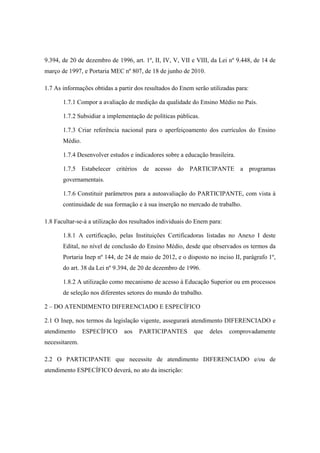 9.394, de 20 de dezembro de 1996, art. 1º, II, IV, V, VII e VIII, da Lei nº 9.448, de 14 de
março de 1997, e Portaria MEC nº 807, de 18 de junho de 2010.

1.7 As informações obtidas a partir dos resultados do Enem serão utilizadas para:

       1.7.1 Compor a avaliação de medição da qualidade do Ensino Médio no País.

       1.7.2 Subsidiar a implementação de políticas públicas.

       1.7.3 Criar referência nacional para o aperfeiçoamento dos currículos do Ensino
       Médio.

       1.7.4 Desenvolver estudos e indicadores sobre a educação brasileira.

       1.7.5 Estabelecer critérios de acesso do PARTICIPANTE a programas
       governamentais.

       1.7.6 Constituir parâmetros para a autoavaliação do PARTICIPANTE, com vista à
       continuidade de sua formação e à sua inserção no mercado de trabalho.

1.8 Facultar-se-á a utilização dos resultados individuais do Enem para:

       1.8.1 A certificação, pelas Instituições Certificadoras listadas no Anexo I deste
       Edital, no nível de conclusão do Ensino Médio, desde que observados os termos da
       Portaria Inep nº 144, de 24 de maio de 2012, e o disposto no inciso II, parágrafo 1º,
       do art. 38 da Lei nº 9.394, de 20 de dezembro de 1996.

       1.8.2 A utilização como mecanismo de acesso à Educação Superior ou em processos
       de seleção nos diferentes setores do mundo do trabalho.

2 – DO ATENDIMENTO DIFERENCIADO E ESPECÍFICO

2.1 O Inep, nos termos da legislação vigente, assegurará atendimento DIFERENCIADO e
atendimento     ESPECÍFICO     aos   PARTICIPANTES         que    deles   comprovadamente
necessitarem.

2.2 O PARTICIPANTE que necessite de atendimento DIFERENCIADO e/ou de
atendimento ESPECÍFICO deverá, no ato da inscrição:
 