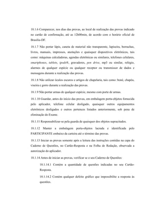 18.1.6 Comparecer, nos dias das provas, ao local de realização das provas indicado
no cartão de confirmação, até as 12h00min, de acordo com o horário oficial de
Brasília-DF.

18.1.7 Não portar lápis, caneta de material não transparente, lapiseira, borrachas,
livros, manuais, impressos, anotações e quaisquer dispositivos eletrônicos, tais
como: máquinas calculadoras, agendas eletrônicas ou similares, telefones celulares,
smartphones, tablets, ipods®, gravadores, pen drive, mp3 ou similar, relógio,
alarmes de qualquer espécie ou qualquer receptor ou transmissor de dados e
mensagens durante a realização das provas.

18.1.8 Não utilizar óculos escuros e artigos de chapelaria, tais como: boné, chapéu,
viseira e gorro durante a realização das provas.

18.1.9 Não portar armas de qualquer espécie, mesmo com porte de armas.

18.1.10 Guardar, antes do início das provas, em embalagem porta-objetos fornecida
pelo aplicador, telefone celular desligado, quaisquer outros equipamentos
eletrônicos desligados e outros pertences listados anteriormente, sob pena de
eliminação do Exame.

18.1.11 Responsabilizar-se pela guarda de quaisquer dos objetos supracitados.

18.1.12 Manter a embalagem porta-objetos lacrada e identificada pelo
PARTICIPANTE embaixo da carteira até o término das provas.

18.1.13 Iniciar as provas somente após a leitura das instruções contidas na capa do
Caderno de Questões, no Cartão-Resposta e na Folha de Redação, observada a
autorização do aplicador.

18.1.14 Antes de iniciar as provas, verificar se o seu Caderno de Questões:

       18.1.14.1 Contém a quantidade de questões indicadas no seu Cartão-
       Resposta.

       18.1.14.2 Contém qualquer defeito gráfico que impossibilite a resposta às
       questões.
 