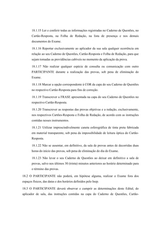 18.1.15 Ler e conferir todas as informações registradas no Caderno de Questões, no
       Cartão-Resposta, na Folha de Redação, na lista de presença e nos demais
       documentos do Exame.

       18.1.16 Reportar exclusivamente ao aplicador da sua sala qualquer ocorrência em
       relação ao seu Caderno de Questões, Cartão-Resposta e Folha de Redação, para que
       sejam tomadas as providências cabíveis no momento da aplicação da prova.

       18.1.17 Não realizar qualquer espécie de consulta ou comunicação com outro
       PARTICIPANTE durante a realização das provas, sob pena de eliminação do
       Exame.

       18.1.18 Marcar a opção correspondente à COR da capa do seu Caderno de Questões
       no respectivo Cartão-Resposta para fins de correção.

       18.1.19 Transcrever a FRASE apresentada na capa do seu Caderno de Questões no
       respectivo Cartão-Resposta.

       18.1.20 Transcrever as respostas das provas objetivas e a redação, exclusivamente,
       nos respectivos Cartões-Resposta e Folha de Redação, de acordo com as instruções
       contidas nesses instrumentos.

       18.1.21 Utilizar imprescindivelmente caneta esferográfica de tinta preta fabricada
       em material transparente, sob pena da impossibilidade de leitura óptica do Cartão-
       Resposta.

       18.1.22 Não se ausentar, em definitivo, da sala de provas antes de decorridas duas
       horas do início das provas, sob pena de eliminação do dia do Exame.

       18.1.23 Não levar o seu Caderno de Questões ao deixar em definitivo a sala de
       provas, salvo nos últimos 30 (trinta) minutos anteriores ao horário determinado para
       o término das provas.

18.2 O PARTICIPANTE não poderá, em hipótese alguma, realizar o Exame fora dos
espaços físicos, das datas e dos horários definidos pelo Inep.

18.3 O PARTICIPANTE deverá observar e cumprir as determinações deste Edital, do
aplicador de sala, das instruções contidas na capa do Caderno de Questões, Cartão-
 