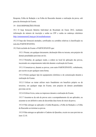 Resposta, Folha de Redação e na Folha de Rascunho durante a realização da prova, sob
pena de eliminação do Exame.

19 – DAS DISPOSIÇÕES FINAIS

19.1 O Inep fornecerá Boletim Individual de Resultado do Enem 2012, mediante
informação do número de inscrição e senha ou CPF e senha no endereço eletrônico
http://sistemasenem2.inep.gov.br/resultadosenem.

19.2 O Inep não fornecerá atestados, certificados ou certidões relativas à classificação ou
nota dos PARTICIPANTES.

19.3 Será excluído do Exame o PARTICIPANTE que:

       19.3.1 Prestar, em qualquer documento, declaração falsa ou inexata, sem prejuízo de
       demais penalidades previstas em lei.

       19.3.2 Perturbar, de qualquer modo, a ordem no local de aplicação das provas,
       incorrendo em comportamento indevido durante a realização do Exame.

       19.3.3 Comunicar-se, durante as provas, com outro PARTICIPANTE, verbalmente,
       por escrito ou por qualquer outra forma.

       19.3.4 Portar qualquer tipo de equipamento eletrônico e de comunicação durante a
       realização do Exame.

       19.3.5 Utilizar ou tentar utilizar meio fraudulento em benefício próprio ou de
       terceiros, em qualquer etapa do Exame, sem prejuízo de demais penalidades
       previstas em lei.

       19.3.6 Utilizar livros, notas ou impressos durante a realização do Exame.

       19.3.7 Ausentar-se da sala de provas sem o acompanhamento de um aplicador, ou
       ausentar-se em definitivo antes de decorridas duas horas do início da prova.

       19.3.8 Não entregar ao aplicador o Cartão-Resposta, a Folha de Redação e a Folha
       de Rascunho ao terminar as provas.

       19.3.9 Não entregar ao aplicador o Caderno de Questões, exceto no caso previsto no
       item 12.10.
 