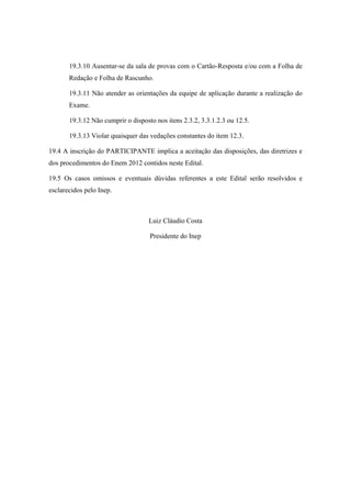 19.3.10 Ausentar-se da sala de provas com o Cartão-Resposta e/ou com a Folha de
       Redação e Folha de Rascunho.

       19.3.11 Não atender as orientações da equipe de aplicação durante a realização do
       Exame.

       19.3.12 Não cumprir o disposto nos itens 2.3.2, 3.3.1.2.3 ou 12.5.

       19.3.13 Violar quaisquer das vedações constantes do item 12.3.

19.4 A inscrição do PARTICIPANTE implica a aceitação das disposições, das diretrizes e
dos procedimentos do Enem 2012 contidos neste Edital.

19.5 Os casos omissos e eventuais dúvidas referentes a este Edital serão resolvidos e
esclarecidos pelo Inep.



                                    Luiz Cláudio Costa

                                    Presidente do Inep
 