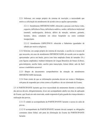 2.2.1 Informar, em campo próprio do sistema de inscrição, a necessidade que
       motiva a solicitação de atendimento de acordo com as opções apresentadas:

             2.2.1.1 Atendimento DIFERENCIADO: oferecido a pessoas com baixa visão,
             cegueira, deficiência física, deficiência auditiva, surdez, deficiência intelectual
             (mental), surdocegueira, dislexia, déficit de atenção, autismo, gestante,
             lactante, idoso, estudante em classe hospitalar ou outra condição
             incapacitante.

             2.2.1.2 Atendimento ESPECÍFICO: oferecido a Sabatistas (guardador de
             sábado por motivo religioso).

       2.2.2 Solicitar, em campo próprio do sistema de inscrição, o auxílio ou o recurso de
       que necessita, em caso de atendimento DIFERENCIADO, de acordo com as opções
       apresentadas: prova em braile, prova com letra ampliada (fonte de tamanho 24 e
       com figuras ampliadas), tradutor-intérprete de Língua Brasileira de Sinais (Libras),
       guia-intérprete, auxílio ledor, auxílio para transcrição, leitura labial, sala de fácil
       acesso e mobiliário acessível.

       2.2.3 Dispor de documentos comprobatórios da situação de atendimento
       DIFERENCIADO declarada.

       2.2.4 Estar ciente de que as informações prestadas devem ser exatas e fidedignas,
       sob pena de responder por crime contra a fé pública e de ser eliminado do Exame.

2.3 A PARTICIPANTE lactante que tiver necessidade de amamentar durante a realização
das provas deverá, obrigatoriamente, levar um acompanhante adulto nos dias de aplicação
do Exame, que ficará em sala reservada, sendo responsável pela guarda da criança durante a
realização das provas.

       2.3.1 É vedado ao acompanhante da PARTICIPANTE lactante o acesso às salas de
       provas.

       2.3.2 O acompanhante da PARTICIPANTE lactante deverá cumprir as obrigações
       constantes deste Edital, sob pena de eliminação do Exame da PARTICIPANTE
       lactante.
 