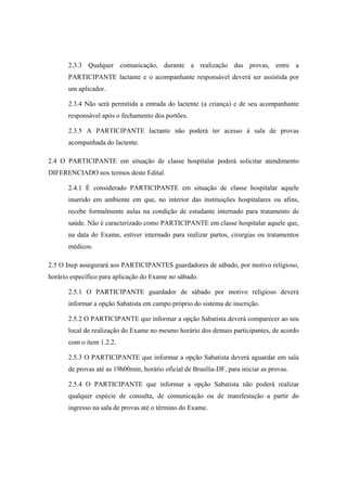 2.3.3 Qualquer comunicação, durante a realização das provas, entre a
       PARTICIPANTE lactante e o acompanhante responsável deverá ser assistida por
       um aplicador.

       2.3.4 Não será permitida a entrada do lactente (a criança) e de seu acompanhante
       responsável após o fechamento dos portões.

       2.3.5 A PARTICIPANTE lactante não poderá ter acesso à sala de provas
       acompanhada do lactente.

2.4 O PARTICIPANTE em situação de classe hospitalar poderá solicitar atendimento
DIFERENCIADO nos termos deste Edital.

       2.4.1 É considerado PARTICIPANTE em situação de classe hospitalar aquele
       inserido em ambiente em que, no interior das instituições hospitalares ou afins,
       recebe formalmente aulas na condição de estudante internado para tratamento de
       saúde. Não é caracterizado como PARTICIPANTE em classe hospitalar aquele que,
       na data do Exame, estiver internado para realizar partos, cirurgias ou tratamentos
       médicos.

2.5 O Inep assegurará aos PARTICIPANTES guardadores de sábado, por motivo religioso,
horário específico para aplicação do Exame no sábado.

       2.5.1 O PARTICIPANTE guardador de sábado por motivo religioso deverá
       informar a opção Sabatista em campo próprio do sistema de inscrição.

       2.5.2 O PARTICIPANTE que informar a opção Sabatista deverá comparecer ao seu
       local de realização do Exame no mesmo horário dos demais participantes, de acordo
       com o item 1.2.2.

       2.5.3 O PARTICIPANTE que informar a opção Sabatista deverá aguardar em sala
       de provas até as 19h00min, horário oficial de Brasília-DF, para iniciar as provas.

       2.5.4 O PARTICIPANTE que informar a opção Sabatista não poderá realizar
       qualquer espécie de consulta, de comunicação ou de manifestação a partir do
       ingresso na sala de provas até o término do Exame.
 