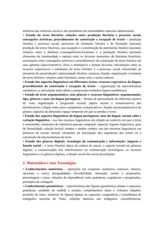 artísticas das minorias sociais e dos portadores de necessidades especiais educacionais.
• Estudo do texto literário: relações entre produção literária e processo social,
concepções artísticas, procedimentos de construção e recepção de textos – produção
literária e processo social; processos de formação literária e de formação nacional;
produção de textos literários, sua recepção e a constituição do patrimônio literário nacional;
relações entre a dialética cosmopolitismo/localismo e a produção literária nacional;
elementos de continuidade e ruptura entre os diversos momentos da literatura brasileira;
associações entre concepções artísticas e procedimentos de construção do texto literário em
seus gêneros (épico/narrativo, lírico e dramático) e formas diversas; articulações entre os
recursos expressivos e estruturais do texto literário e o processo social relacionado ao
momento de sua produção; representação literária: natureza, função, organização e estrutura
do texto literário; relações entre literatura, outras artes e outros saberes.
• Estudo dos aspectos linguísticos em diferentes textos: recursos expressivos da língua,
procedimentos de construção e recepção de textos – organização da macroestrutura
semântica e a articulação entre idéias e proposições (relações lógico-semânticas).
• Estudo do texto argumentativo, seus gêneros e recursos linguísticos: argumentação:
tipo, gêneros e usos em língua portuguesa – formas de apresentação de diferentes pontos
de vista; organização e progressão textual; papéis sociais e comunicativos dos
interlocutores, relação entre usos e propósitos comunicativos, função sociocomunicativa do
gênero, aspectos da dimensão espaço-temporal em que se produz o texto.
• Estudo dos aspectos linguísticos da língua portuguesa: usos da língua: norma culta e
variação linguística – uso dos recursos linguísticos em relação ao contexto em que o texto
é constituído: elementos de referência pessoal, temporal, espacial, registro linguístico, grau
de formalidade, seleção lexical, tempos e modos verbais; uso dos recursos linguísticos em
processo de coesão textual: elementos de articulação das sequências dos textos ou a
construção da microestrutura do texto.
• Estudo dos gêneros digitais: tecnologia da comunicação e informação: impacto e
função social – o texto literário típico da cultura de massa: o suporte textual em gêneros
digitais; a caracterização dos interlocutores na comunicação tecnológica; os recursos
linguísticos e os gêneros digitais; a função social das novas tecnologias.

2. Matemática e suas Tecnologias
• Conhecimentos numéricos – operações em conjuntos numéricos (naturais, inteiros,
racionais e reais), desigualdades, divisibilidade, fatoração, razões e proporções,
porcentagem e juros, relações de dependência entre grandezas, sequências e progressões,
princípios de contagem.
• Conhecimentos geométricos – características das figuras geométricas planas e espaciais;
grandezas, unidades de medida e escalas; comprimentos, áreas e volumes; ângulos;
posições de retas; simetrias de figuras planas ou espaciais; congruência e semelhança de
triângulos; teorema de Tales; relações métricas nos triângulos; circunferências;
 