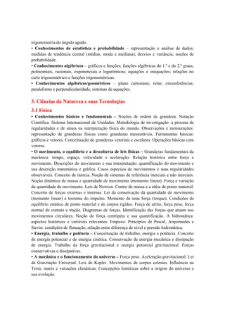 trigonometria do ângulo agudo.
• Conhecimentos de estatística e probabilidade – representação e análise de dados;
medidas de tendência central (médias, moda e mediana); desvios e variância; noções de
probabilidade.
• Conhecimentos algébricos – gráficos e funções; funções algébricas do 1.º e do 2.º graus,
polinomiais, racionais, exponenciais e logarítmicas; equações e inequações; relações no
ciclo trigonométrico e funções trigonométricas.
• Conhecimentos algébricos/geométricos – plano cartesiano; retas; circunferências;
paralelismo e perpendicularidade, sistemas de equações.

3. Ciências da Natureza e suas Tecnologias
3.1 Física
• Conhecimentos básicos e fundamentais – Noções de ordem de grandeza. Notação
Científica. Sistema Internacional de Unidades. Metodologia de investigação: a procura de
regularidades e de sinais na interpretação física do mundo. Observações e mensurações:
representação de grandezas físicas como grandezas mensuráveis. Ferramentas básicas:
gráficos e vetores. Conceituação de grandezas vetoriais e escalares. Operações básicas com
vetores.
• O movimento, o equilíbrio e a descoberta de leis físicas – Grandezas fundamentais da
mecânica: tempo, espaço, velocidade e aceleração. Relação histórica entre força e
movimento. Descrições do movimento e sua interpretação: quantificação do movimento e
sua descrição matemática e gráfica. Casos especiais de movimentos e suas regularidades
observáveis. Conceito de inércia. Noção de sistemas de referência inerciais e não inerciais.
Noção dinâmica de massa e quantidade de movimento (momento linear). Força e variação
da quantidade de movimento. Leis de Newton. Centro de massa e a idéia de ponto material.
Conceito de forças externas e internas. Lei da conservação da quantidade de movimento
(momento linear) e teorema do impulso. Momento de uma força (torque). Condições de
equilíbrio estático de ponto material e de corpos rígidos. Força de atrito, força peso, força
normal de contato e tração. Diagramas de forças. Identificação das forças que atuam nos
movimentos circulares. Noção de força centrípeta e sua quantificação. A hidrostática:
aspectos históricos e variáveis relevantes. Empuxo. Princípios de Pascal, Arquimedes e
Stevin: condições de flutuação, relação entre diferença de nível e pressão hidrostática.
• Energia, trabalho e potência – Conceituação de trabalho, energia e potência. Conceito
de energia potencial e de energia cinética. Conservação de energia mecânica e dissipação
de energia. Trabalho da força gravitacional e energia potencial gravitacional. Forças
conservativas e dissipativas.
• A mecânica e o funcionamento do universo – Força peso. Aceleração gravitacional. Lei
da Gravitação Universal. Leis de Kepler. Movimentos de corpos celestes. Influência na
Terra: marés e variações climáticas. Concepções históricas sobre a origem do universo e
sua evolução.
 