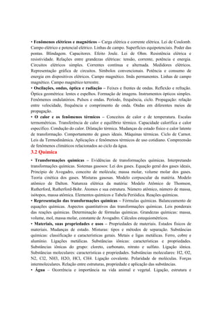 • Fenômenos elétricos e magnéticos – Carga elétrica e corrente elétrica. Lei de Coulomb.
Campo elétrico e potencial elétrico. Linhas de campo. Superfícies equipotenciais. Poder das
pontas. Blindagem. Capacitores. Efeito Joule. Lei de Ohm. Resistência elétrica e
resistividade. Relações entre grandezas elétricas: tensão, corrente, potência e energia.
Circuitos elétricos simples. Correntes contínua e alternada. Medidores elétricos.
Representação gráfica de circuitos. Símbolos convencionais. Potência e consumo de
energia em dispositivos elétricos. Campo magnético. Imãs permanentes. Linhas de campo
magnético. Campo magnético terrestre.
• Oscilações, ondas, óptica e radiação – Feixes e frentes de ondas. Reflexão e refração.
Óptica geométrica: lentes e espelhos. Formação de imagens. Instrumentos ópticos simples.
Fenômenos ondulatórios. Pulsos e ondas. Período, frequência, ciclo. Propagação: relação
entre velocidade, frequência e comprimento de onda. Ondas em diferentes meios de
propagação.
• O calor e os fenômenos térmicos – Conceitos de calor e de temperatura. Escalas
termométricas. Transferência de calor e equilíbrio térmico. Capacidade calorífica e calor
específico. Condução do calor. Dilatação térmica. Mudanças de estado físico e calor latente
de transformação. Comportamento de gases ideais. Máquinas térmicas. Ciclo de Carnot.
Leis da Termodinâmica. Aplicações e fenômenos térmicos de uso cotidiano. Compreensão
de fenômenos climáticos relacionados ao ciclo da água.
3.2 Química
• Transformações químicas – Evidências de transformações químicas. Interpretando
transformações químicas. Sistemas gasosos: Lei dos gases. Equação geral dos gases ideais,
Princípio de Avogadro, conceito de molécula; massa molar, volume molar dos gases.
Teoria cinética dos gases. Misturas gasosas. Modelo corpuscular da matéria. Modelo
atômico de Dalton. Natureza elétrica da matéria: Modelo Atômico de Thomson,
Rutherford, Rutherford-Bohr. Átomos e sua estrutura. Número atômico, número de massa,
isótopos, massa atômica. Elementos químicos e Tabela Periódica. Reações químicas.
• Representação das transformações químicas – Fórmulas químicas. Balanceamento de
equações químicas. Aspectos quantitativos das transformações químicas. Leis ponderais
das reações químicas. Determinação de fórmulas químicas. Grandezas químicas: massa,
volume, mol, massa molar, constante de Avogadro. Cálculos estequiométricos.
• Materiais, suas propriedades e usos – Propriedades de materiais. Estados físicos de
materiais. Mudanças de estado. Misturas: tipos e métodos de separação. Substâncias
químicas: classificação e características gerais. Metais e ligas metálicas. Ferro, cobre e
alumínio. Ligações metálicas. Substâncias iônicas: características e propriedades.
Substâncias iônicas do grupo: cloreto, carbonato, nitrato e sulfato. Ligação iônica.
Substâncias moleculares: características e propriedades. Substâncias moleculares: H2, O2,
N2, Cl2, NH3, H2O, HCl, CH4. Ligação covalente. Polaridade de moléculas. Forças
intermoleculares. Relação entre estruturas, propriedade e aplicação das substâncias.
• Água – Ocorrência e importância na vida animal e vegetal. Ligação, estrutura e
 