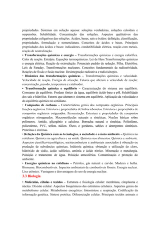 propriedades. Sistemas em solução aquosa: soluções verdadeiras, soluções coloidais e
suspensões. Solubilidade. Concentração das soluções. Aspectos qualitativos das
propriedades coligativas das soluções. Ácidos, bases, sais e óxidos: definição, classificação,
propriedades, formulação e nomenclatura. Conceitos de ácidos e bases. Principais
propriedades dos ácidos e bases: indicadores, condutibilidade elétrica, reação com metais,
reação de neutralização.
• Transformações químicas e energia – Transformações químicas e energia calorífica.
Calor de reação. Entalpia. Equações termoquímicas. Lei de Hess.Transformações químicas
e energia elétrica. Reação de oxirredução. Potenciais padrão de redução. Pilha. Eletrólise.
Leis de Faraday. Transformações nucleares. Conceitos fundamentais da radioatividade.
Reações de fissão e fusão nuclear. Desintegração radioativa e radioisótopos.
• Dinâmica das transformações químicas – Transformações químicas e velocidade.
Velocidade de reação. Energia de ativação. Fatores que alteram a velocidade de reação:
concentração, pressão, temperatura e catalisador.
• Transformação química e equilíbrio – Caracterização do sistema em equilíbrio.
Constante de equilíbrio. Produto iônico da água, equilíbrio ácido-base e pH. Solubilidade
dos sais e hidrólise. Fatores que alteram o sistema em equilíbrio. Aplicação da velocidade e
do equilíbrio químico no cotidiano.
• Compostos de carbono – Características gerais dos compostos orgânicos. Principais
funções orgânicas. Estrutura e propriedades de hidrocarbonetos. Estrutura e propriedades de
compostos orgânicos oxigenados. Fermentação. Estrutura e propriedades de compostos
orgânicos nitrogenados. Macromoléculas naturais e sintéticas. Noções básicas sobre
polímeros. Amido, glicogênio e celulose. Borracha natural e sintética. Polietileno,
poliestireno, PVC, teflon, náilon. Óleos e gorduras, sabões e detergentes sintéticos.
Proteínas e enzimas.
• Relações da Química com as tecnologias, a sociedade e o meio ambiente – Química no
cotidiano. Química na agricultura e na saúde. Química nos alimentos. Química e ambiente.
Aspectos científico-tecnológicos, socioeconômicos e ambientais associados à obtenção ou
produção de substâncias químicas. Indústria química: obtenção e utilização do cloro,
hidróxido de sódio, ácido sulfúrico, amônia e ácido nítrico. Mineração e metalurgia.
Poluição e tratamento de água. Poluição atmosférica. Contaminação e proteção do
ambiente.
• Energias químicas no cotidiano – Petróleo, gás natural e carvão. Madeira e hulha.
Biomassa. Biocombustíveis. Impactos ambientais de combustíveis fósseis. Energia nuclear.
Lixo atômico. Vantagens e desvantagens do uso de energia nuclear.
3.3 Biologia
• Moléculas, células e tecidos – Estrutura e fisiologia celular: membrana, citoplasma e
núcleo. Divisão celular. Aspectos bioquímicos das estruturas celulares. Aspectos gerais do
metabolismo celular. Metabolismo energético: fotossíntese e respiração. Codificação da
informação genética. Síntese protéica. Diferenciação celular. Principais tecidos animais e
 
