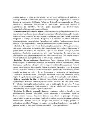 vegetais. Origem e evolução das células. Noções sobre células-tronco, clonagem e
tecnologia do DNA recombinante. Aplicações de biotecnologia na produção de alimentos,
fármacos e componentes biológicos. Aplicações de tecnologias relacionadas ao DNA a
investigações científicas, determinação da paternidade, investigação criminal e
identificação de indivíduos. Aspectos éticos relacionados ao desenvolvimento
biotecnológico. Biotecnologia e sustentabilidade.
• Hereditariedade e diversidade da vida – Princípios básicos que regem a transmissão de
características hereditárias. Concepções pré-mendelianas sobre a hereditariedade. Aspectos
genéticos do funcionamento do corpo humano. Antígenos e anticorpos. Grupos sanguíneos,
transplantes e doenças autoimunes. Neoplasias e a influência de fatores ambientais.
Mutações gênicas e cromossômicas. Aconselhamento genético. Fundamentos genéticos da
evolução. Aspectos genéticos da formação e manutenção da diversidade biológica.
• Identidade dos seres vivos – Níveis de organização dos seres vivos. Vírus, procariontes e
eucariontes. Autótrofos e heterótrofos. Seres unicelulares e pluricelulares. Sistemática e as
grandes linhas da evolução dos seres vivos. Tipos de ciclo de vida. Evolução e padrões
anatômicos e fisiológicos observados nos seres vivos. Funções vitais dos seres vivos e sua
relação com a adaptação desses organismos a diferentes ambientes. Embriologia, anatomia
e fisiologia humana. Evolução humana. Biotecnologia e sistemática.
• Ecologia e ciências ambientais – Ecossistemas. Fatores bióticos e abióticos. Habitat e
nicho ecológico. A comunidade biológica: teia alimentar, sucessão e comunidade clímax.
Dinâmica de populações. Interações entre os seres vivos. Ciclos biogeoquímicos. Fluxo de
energia no ecossistema. Biogeografia. Biomas brasileiros. Exploração e uso de recursos
naturais. Problemas ambientais: mudanças climáticas, efeito estufa; desmatamento; erosão;
poluição da água, do solo e do ar. Conservação e recuperação de ecossistemas.
Conservação da biodiversidade. Tecnologias ambientais. Noções de saneamento básico.
Noções de legislação ambiental: água, florestas, unidades de conservação; biodiversidade.
• Origem e evolução da vida – A biologia como ciência: história, métodos, técnicas e
experimentação. Hipóteses sobre a origem do Universo, da Terra e dos seres vivos. Teorias
de evolução. Explicações pré-darwinistas para a modificação das espécies. A teoria
evolutiva de Charles Darwin. Teoria sintética da evolução. Seleção artificial e seu impacto
sobre ambientes naturais e sobre populações humanas.
• Qualidade de vida das populações humanas – Aspectos biológicos da pobreza e do
desenvolvimento humano. Indicadores sociais, ambientais e econômicos. Índice de
desenvolvimento humano. Principais doenças que afetam a população brasileira:
caracterização, prevenção e profilaxia. Noções de primeiros socorros. Doenças sexualmente
transmissíveis. Aspectos sociais da biologia: uso indevido de drogas; gravidez na
adolescência; obesidade. Violência e segurança pública. Exercícios físicos e vida saudável.
Aspectos biológicos do desenvolvimento sustentável. Legislação e cidadania.
 