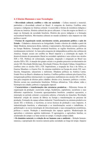 4. Ciências Humanas e suas Tecnologias
• Diversidade cultural, conflitos e vida em sociedade – Cultura material e imaterial;
patrimônio e diversidade cultural no Brasil. A conquista da América. Conflitos entre
europeus e indígenas na América colonial. A escravidão e formas de resistência indígena e
africana na América. História cultural dos povos africanos. A luta dos negros no Brasil e o
negro na formação da sociedade brasileira. História dos povos indígenas e a formação
sociocultural brasileira. Movimentos culturais no mundo ocidental e seus impactos na vida
política e social.
• Formas de organização social, movimentos sociais, pensamento político e ação do
Estado – Cidadania e democracia na Antiguidade; Estado e direitos do cidadão a partir da
Idade Moderna; democracia direta, indireta e representativa. Revoluções sociais e políticas
na Europa Moderna. Formação territorial brasileira; as regiões brasileiras; políticas de
reordenamento territorial. As lutas pela conquista da independência política das colônias da
América. Grupos sociais em conflito no Brasil imperial e a construção da nação. O
desenvolvimento do pensamento liberal na sociedade capitalista e seus críticos nos séculos
XIX e XX. Políticas de colonização, migração, imigração e emigração no Brasil nos
séculos XIX e XX. A atuação dos grupos sociais e os grandes processos revolucionários do
século XX: Revolução Bolchevique, Revolução Chinesa, Revolução Cubana. Geopolítica e
conflitos entre os séculos XIX e XX: Imperialismo, a ocupação da Ásia e da África, as
Guerras Mundiais e a Guerra Fria. Os sistemas totalitários na Europa do século XX: nazi-
fascista, franquismo, salazarismo e stalinismo. Ditaduras políticas na América Latina:
Estado Novo no Brasil e ditaduras na América. Conflitos político-culturais pós-Guerra Fria,
reorganização política internacional e os organismos multilaterais nos séculos XX e XXI. A
luta pela conquista de direitos pelos cidadãos: direitos civis, humanos, políticos e sociais.
Direitos sociais nas constituições brasileiras. Políticas afirmativas. Vida urbana: redes e
hierarquia nas cidades, pobreza e segregação espacial.
• Características e transformações das estruturas produtivas – Diferentes formas de
organização da produção: escravismo antigo, feudalismo, capitalismo, socialismo e suas
diferentes experiências. Economia agroexportadora brasileira: complexo açucareiro; a
mineração no período colonial; a economia cafeeira; a borracha na Amazônia. Revolução
Industrial: criação do sistema de fábrica na Europa e transformações no processo de
produção. Formação do espaço urbano-industrial. Transformações na estrutura produtiva no
século XX: o fordismo, o toyotismo, as novas técnicas de produção e seus impactos. A
industrialização brasileira, a urbanização e as transformações sociais e trabalhistas. A
globalização e as novas tecnologias de telecomunicação e suas consequências econômicas,
políticas e sociais. Produção e transformação dos espaços agrários. Modernização da
agricultura e estruturas agrárias tradicionais. O agronegócio, a agricultura familiar, os
assalariados do campo e as lutas sociais no campo. A relação campo-cidade.
• Os domínios naturais e a relação do ser humano com o ambiente – Relação homem-
natureza, a apropriação dos recursos naturais pelas sociedades ao longo do tempo. Impacto
 