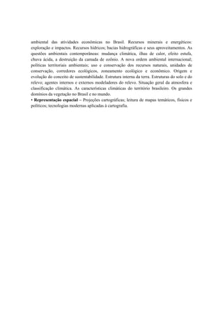 ambiental das atividades econômicas no Brasil. Recursos minerais e energéticos:
exploração e impactos. Recursos hídricos; bacias hidrográficas e seus aproveitamentos. As
questões ambientais contemporâneas: mudança climática, ilhas de calor, efeito estufa,
chuva ácida, a destruição da camada de ozônio. A nova ordem ambiental internacional;
políticas territoriais ambientais; uso e conservação dos recursos naturais, unidades de
conservação, corredores ecológicos, zoneamento ecológico e econômico. Origem e
evolução do conceito de sustentabilidade. Estrutura interna da terra. Estruturas do solo e do
relevo; agentes internos e externos modeladores do relevo. Situação geral da atmosfera e
classificação climática. As características climáticas do território brasileiro. Os grandes
domínios da vegetação no Brasil e no mundo.
• Representação espacial – Projeções cartográficas; leitura de mapas temáticos, físicos e
políticos; tecnologias modernas aplicadas à cartografia.
 