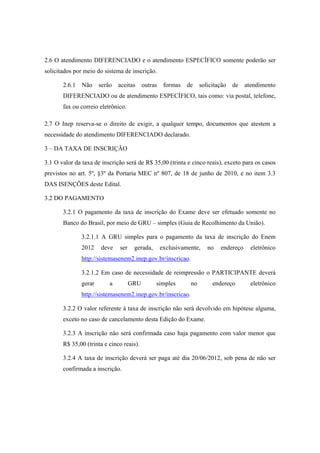 2.6 O atendimento DIFERENCIADO e o atendimento ESPECÍFICO somente poderão ser
solicitados por meio do sistema de inscrição.

       2.6.1   Não     serão   aceitas     outras    formas   de    solicitação   de   atendimento
       DIFERENCIADO ou de atendimento ESPECÍFICO, tais como: via postal, telefone,
       fax ou correio eletrônico.

2.7 O Inep reserva-se o direito de exigir, a qualquer tempo, documentos que atestem a
necessidade do atendimento DIFERENCIADO declarado.

3 – DA TAXA DE INSCRIÇÃO

3.1 O valor da taxa de inscrição será de R$ 35,00 (trinta e cinco reais), exceto para os casos
previstos no art. 5º, §3º da Portaria MEC nº 807, de 18 de junho de 2010, e no item 3.3
DAS ISENÇÕES deste Edital.

3.2 DO PAGAMENTO

       3.2.1 O pagamento da taxa de inscrição do Exame deve ser efetuado somente no
       Banco do Brasil, por meio de GRU – simples (Guia de Recolhimento da União).

               3.2.1.1 A GRU simples para o pagamento da taxa de inscrição do Enem
               2012    deve    ser    gerada,       exclusivamente,    no   endereço     eletrônico
               http://sistemasenem2.inep.gov.br/inscricao. 

               3.2.1.2 Em caso de necessidade de reimpressão o PARTICIPANTE deverá
               gerar       a         GRU        simples        no        endereço        eletrônico
               http://sistemasenem2.inep.gov.br/inscricao.

       3.2.2 O valor referente à taxa de inscrição não será devolvido em hipótese alguma,
       exceto no caso de cancelamento desta Edição do Exame.

       3.2.3 A inscrição não será confirmada caso haja pagamento com valor menor que
       R$ 35,00 (trinta e cinco reais).

       3.2.4 A taxa de inscrição deverá ser paga até dia 20/06/2012, sob pena de não ser
       confirmada a inscrição.
 