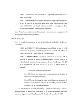 3.2.4.1 A inscrição não será confirmada se o pagamento for efetuado fora do
            prazo estabelecido.

            3.2.4.2 Em nenhuma hipótese haverá prorrogação de prazo para pagamento
            da taxa de inscrição previsto neste Edital, ainda que o último dia do referido
            prazo (20/06/2012) seja feriado estadual, distrital ou municipal no local
            escolhido pelo PARTICIPANTE para o pagamento.

     3.2.5 A inscrição somente será confirmada após o processamento do pagamento da
     taxa de inscrição pelo Banco do Brasil.

3.3 DAS ISENÇÕES

     3.3.1 A isenção do pagamento da taxa de inscrição da edição 2012 do Enem é
     concedida:

            3.3.1.1 Ao PARTICIPANTE concluinte do Ensino Médio no ano de 2012,
            matriculado em qualquer modalidade de ensino em escola da rede pública de
            ensino, declarada ao Censo Escolar da Educação Básica.

            3.3.1.2 Ao PARTICIPANTE que declarar carência socioeconômica, isto é,
            declarar ser membro de família de baixa renda ou estar em situação de
            vulnerabilidade socioeconômica, nos termos do art. 4º do Decreto nº 6.135,
            de 26 de junho de 2007. Para isso, o PARTICIPANTE deverá, no ato da
            inscrição:

                   3.3.1.2.1 Declarar carência socioeconômica.

                   3.3.1.2.2 Dispor dos documentos comprobatórios da situação de
                   carência socioeconômica declarada.

                   3.3.1.2.3 Prestar informações exatas e fidedignas na declaração de
                   carência socioeconômica, sob pena de responder por crime contra a
                   fé pública e de ser eliminado do Exame.

     3.3.2 O Inep reserva-se o direito de analisar a solicitação de isenção e exigir, a
     qualquer tempo, os documentos comprobatórios da situação de carência declarada,
     conforme disposto no art. 10 do Decreto nº 83.936, de 6 de setembro de 1979.
 