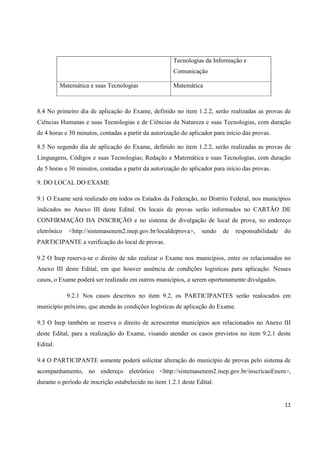 11
Tecnologias da Informação e
Comunicação
Matemática e suas Tecnologias Matemática
8.4 No primeiro dia de aplicação do Exame, definido no item 1.2.2, serão realizadas as provas de
Ciências Humanas e suas Tecnologias e de Ciências da Natureza e suas Tecnologias, com duração
de 4 horas e 30 minutos, contadas a partir da autorização do aplicador para início das provas.
8.5 No segundo dia de aplicação do Exame, definido no item 1.2.2, serão realizadas as provas de
Linguagens, Códigos e suas Tecnologias; Redação e Matemática e suas Tecnologias, com duração
de 5 horas e 30 minutos, contadas a partir da autorização do aplicador para início das provas.
9. DO LOCAL DO EXAME
9.1 O Exame será realizado em todos os Estados da Federação, no Distrito Federal, nos municípios
indicados no Anexo III deste Edital. Os locais de provas serão informados no CARTÃO DE
CONFIRMAÇÃO DA INSCRIÇÃO e no sistema de divulgação de local de prova, no endereço
eletrônico <http://sistemasenem2.inep.gov.br/localdeprova>, sendo de responsabilidade do
PARTICIPANTE a verificação do local de provas.
9.2 O Inep reserva-se o direito de não realizar o Exame nos municípios, entre os relacionados no
Anexo III deste Edital, em que houver ausência de condições logísticas para aplicação. Nesses
casos, o Exame poderá ser realizado em outros municípios, a serem oportunamente divulgados.
9.2.1 Nos casos descritos no item 9.2, os PARTICIPANTES serão realocados em
município próximo, que atenda às condições logísticas de aplicação do Exame.
9.3 O Inep também se reserva o direito de acrescentar municípios aos relacionados no Anexo III
deste Edital, para a realização do Exame, visando atender os casos previstos no item 9.2.1 deste
Edital.
9.4 O PARTICIPANTE somente poderá solicitar alteração do município de provas pelo sistema de
acompanhamento, no endereço eletrônico <http://sistemasenem2.inep.gov.br/inscricaoEnem>,
durante o período de inscrição estabelecido no item 1.2.1 deste Edital.
 