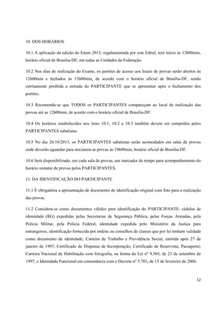 10. DOS HORÁRIOS
10.1 A aplicação da edição do Enem 2013, regulamentada por este Edital, terá início às 13h00min,
horário oficial de Brasília-DF, em todas as Unidades da Federação.
10.2 Nos dias de realização do Exame, os portões de acesso aos locais de provas serão abertos às
12h00min e fechados às 13h00min, de acordo com o horário oficial de Brasília-DF, sendo
estritamente proibida a entrada do PARTICIPANTE que se apresentar após o fechamento dos
portões.
10.3 Recomenda-se que TODOS os PARTICIPANTES compareçam ao local de realização das
provas até as 12h00min, de acordo com o horário oficial de Brasília-DF.
10.4 Os horários estabelecidos nos itens 10.1, 10.2 e 10.3 também devem ser cumpridos pelos
PARTICIPANTES sabatistas.
10.5 No dia 26/10/2013, os PARTICIPANTES sabatistas serão acomodados em salas de provas
onde deverão aguardar para iniciarem as provas às 19h00min, horário oficial de Brasília-DF.
10.6 Será disponibilizado, em cada sala de provas, um marcador de tempo para acompanhamento do
horário restante de provas pelos PARTICIPANTES.
11. DA IDENTIFICAÇÃO DO PARTICIPANTE
11.1 É obrigatória a apresentação de documento de identificação original com foto para a realização
das provas.
11.2 Considera-se como documentos válidos para identificação do PARTICIPANTE: cédulas de
identidade (RG) expedidas pelas Secretarias de Segurança Pública, pelas Forças Armadas, pela
Polícia Militar, pela Polícia Federal; identidade expedida pelo Ministério da Justiça para
estrangeiros; identificação fornecida por ordens ou conselhos de classes que por lei tenham validade
como documento de identidade; Carteira de Trabalho e Previdência Social, emitida após 27 de
janeiro de 1997; Certificado de Dispensa de Incorporação; Certificado de Reservista; Passaporte;
Carteira Nacional de Habilitação com fotografia, na forma da Lei nº 9.503, de 23 de setembro de
1997; e Identidade Funcional em consonância com o Decreto nº 5.703, de 15 de fevereiro de 2006.

12

 