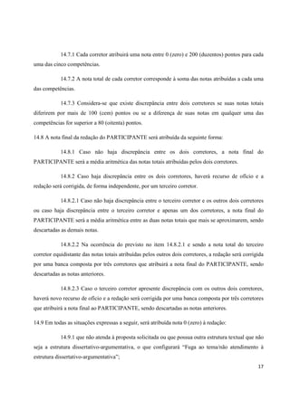 14.7.1 Cada corretor atribuirá uma nota entre 0 (zero) e 200 (duzentos) pontos para cada
uma das cinco competências.
14.7.2 A nota total de cada corretor corresponde à soma das notas atribuídas a cada uma
das competências.
14.7.3 Considera-se que existe discrepância entre dois corretores se suas notas totais
diferirem por mais de 100 (cem) pontos ou se a diferença de suas notas em qualquer uma das
competências for superior a 80 (oitenta) pontos.
14.8 A nota final da redação do PARTICIPANTE será atribuída da seguinte forma:
14.8.1 Caso não haja discrepância entre os dois corretores, a nota final do
PARTICIPANTE será a média aritmética das notas totais atribuídas pelos dois corretores.
14.8.2 Caso haja discrepância entre os dois corretores, haverá recurso de ofício e a
redação será corrigida, de forma independente, por um terceiro corretor.
14.8.2.1 Caso não haja discrepância entre o terceiro corretor e os outros dois corretores
ou caso haja discrepância entre o terceiro corretor e apenas um dos corretores, a nota final do
PARTICIPANTE será a média aritmética entre as duas notas totais que mais se aproximarem, sendo
descartadas as demais notas.
14.8.2.2 Na ocorrência do previsto no item 14.8.2.1 e sendo a nota total do terceiro
corretor equidistante das notas totais atribuídas pelos outros dois corretores, a redação será corrigida
por uma banca composta por três corretores que atribuirá a nota final do PARTICIPANTE, sendo
descartadas as notas anteriores.
14.8.2.3 Caso o terceiro corretor apresente discrepância com os outros dois corretores,
haverá novo recurso de ofício e a redação será corrigida por uma banca composta por três corretores
que atribuirá a nota final ao PARTICIPANTE, sendo descartadas as notas anteriores.
14.9 Em todas as situações expressas a seguir, será atribuída nota 0 (zero) à redação:
14.9.1 que não atenda à proposta solicitada ou que possua outra estrutura textual que não
seja a estrutura dissertativo-argumentativa, o que configurará “Fuga ao tema/não atendimento à
estrutura dissertativo-argumentativa”;
17

 