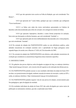14.9.2 que não apresente texto escrito na Folha de Redação, que será considerada “Em
Branco”;
14.9.3 que apresente até 7 (sete) linhas, qualquer que seja o conteúdo, que configurará
“Texto insuficiente”;
14.9.3.1 as linhas com cópia dos textos motivadores apresentados no Caderno de
Questões serão desconsideradas para efeito de correção e de contagem do mínimo de linhas;
14.9.4 que apresente impropérios, desenhos e outras formas propositais de anulação,
bem como que desrespeite os direitos humanos, que será considerada “Anulada”; e
14.9.5 que apresente parte do texto deliberadamente desconectada com o tema proposto,
que será considerada “Anulada”.
14.10 Na correção da redação dos PARTICIPANTES surdos ou com deficiência auditiva, serão
adotados mecanismos de avaliação coerentes com o aprendizado da língua portuguesa como
segunda língua, de acordo com o Decreto nº 5.626, de 22 de dezembro de 2005.
14.11 Na correção da redação dos PARTICIPANTES com dislexia, serão adotados mecanismos de
avaliação que considerem as características linguísticas desse transtorno específico.
15. DOS RESULTADOS
15.1 Os gabaritos das provas objetivas serão divulgados na página do Inep, no endereço eletrônico
<http://portal.inep.gov.br/enem>, até o terceiro dia útil seguinte ao de realização das últimas provas.
15.2 Os PARTICIPANTES poderão acessar os seus resultados individuais da edição do Enem 2013
em data a ser posteriormente divulgada, mediante inserção do número de inscrição e senha ou CPF e
senha, no endereço eletrônico <http://sistemasenem2.inep.gov.br/resultadosenem>.
15.3 Os PARTICIPANTES poderão requerer vista de suas provas de redação, exclusivamente para
fins pedagógicos, após divulgação do resultado.
15.4 Os resultados individuais da edição do Enem 2013 não serão divulgados por outros meios de
publicação ou instrumentos similares, que não o explicitado neste Edital.

18

 