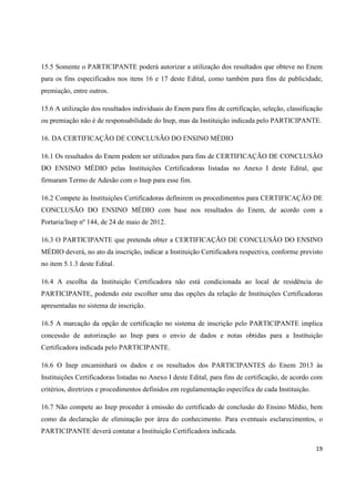 15.5 Somente o PARTICIPANTE poderá autorizar a utilização dos resultados que obteve no Enem
para os fins especificados nos itens 16 e 17 deste Edital, como também para fins de publicidade,
premiação, entre outros.
15.6 A utilização dos resultados individuais do Enem para fins de certificação, seleção, classificação
ou premiação não é de responsabilidade do Inep, mas da Instituição indicada pelo PARTICIPANTE.
16. DA CERTIFICAÇÃO DE CONCLUSÃO DO ENSINO MÉDIO
16.1 Os resultados do Enem podem ser utilizados para fins de CERTIFICAÇÃO DE CONCLUSÃO
DO ENSINO MÉDIO pelas Instituições Certificadoras listadas no Anexo I deste Edital, que
firmaram Termo de Adesão com o Inep para esse fim.
16.2 Compete às Instituições Certificadoras definirem os procedimentos para CERTIFICAÇÃO DE
CONCLUSÃO DO ENSINO MÉDIO com base nos resultados do Enem, de acordo com a
Portaria/Inep nº 144, de 24 de maio de 2012.
16.3 O PARTICIPANTE que pretenda obter a CERTIFICAÇÃO DE CONCLUSÃO DO ENSINO
MÉDIO deverá, no ato da inscrição, indicar a Instituição Certificadora respectiva, conforme previsto
no item 5.1.3 deste Edital.
16.4 A escolha da Instituição Certificadora não está condicionada ao local de residência do
PARTICIPANTE, podendo este escolher uma das opções da relação de Instituições Certificadoras
apresentadas no sistema de inscrição.
16.5 A marcação da opção de certificação no sistema de inscrição pelo PARTICIPANTE implica
concessão de autorização ao Inep para o envio de dados e notas obtidas para a Instituição
Certificadora indicada pelo PARTICIPANTE.
16.6 O Inep encaminhará os dados e os resultados dos PARTICIPANTES do Enem 2013 às
Instituições Certificadoras listadas no Anexo I deste Edital, para fins de certificação, de acordo com
critérios, diretrizes e procedimentos definidos em regulamentação específica de cada Instituição.
16.7 Não compete ao Inep proceder à emissão do certificado de conclusão do Ensino Médio, bem
como da declaração de eliminação por área do conhecimento. Para eventuais esclarecimentos, o
PARTICIPANTE deverá contatar a Instituição Certificadora indicada.
19

 