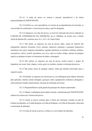 18.1.4.1 A senha de acesso ao sistema é pessoal, intransferível e de inteira
responsabilidade do PARTICIPANTE.
18.1.5 Certificar-se, com antecedência, no sistema de acompanhamento da inscrição, se
sua inscrição foi confirmada e o local de provas para o qual foi designado.
18.1.6 Comparecer, nos dias das provas, ao local de realização das provas indicado no
CARTÃO DE CONFIRMAÇÃO DA INSCRIÇÃO, até as 12h00min, de acordo com o horário
oficial de Brasília-DF, conforme itens 10.1, 10.2 e 10.3 deste Edital.
18.1.7 Não portar, ao ingressar em sala de provas, lápis, caneta de material não
transparente, lapiseira, borrachas, livros, manuais, impressos, anotações e quaisquer dispositivos
eletrônicos, tais como: máquinas calculadoras, agendas eletrônicas ou similares, telefones celulares,
smartphones, tablets, ipods®, gravadores, pen drive, mp3 ou similar, relógio, alarmes de qualquer
espécie ou qualquer receptor ou transmissor de dados e mensagens.
18.1.8 Não utilizar, ao ingressar em sala de provas, óculos escuros e artigos de
chapelaria, tais como: boné, chapéu, viseira, gorro ou similares, durante a realização das provas.
18.1.9 Não portar armas de qualquer espécie, ainda que detenha autorização para o
respectivo porte.
18.1.10 Guardar, ao ingressar em sala de provas, em embalagem porta-objetos fornecida
pelo aplicador, telefone celular desligado, quaisquer outros equipamentos eletrônicos desligados e
outros pertences listados anteriormente, sob pena de eliminação do Exame.
18.1.11 Responsabilizar-se pela guarda de quaisquer dos objetos supracitados.
18.1.12 Manter a embalagem porta-objetos lacrada e identificada pelo PARTICIPANTE
embaixo da carteira até o término das provas.
18.1.13 Iniciar as provas somente após a leitura das instruções contidas na capa do
Caderno de Questões, no Cartão-Resposta, na Folha de Redação e na Folha de Rascunho, observada
a autorização do aplicador.
18.1.14 Antes de iniciar as provas, verificar se o seu Caderno de Questões:

21

 
