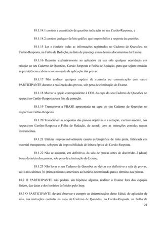 18.1.14.1 contém a quantidade de questões indicadas no seu Cartão-Resposta; e
18.1.14.2 contém qualquer defeito gráfico que impossibilite a resposta às questões.
18.1.15 Ler e conferir todas as informações registradas no Caderno de Questões, no
Cartão-Resposta, na Folha de Redação, na lista de presença e nos demais documentos do Exame.
18.1.16 Reportar exclusivamente ao aplicador da sua sala qualquer ocorrência em
relação ao seu Caderno de Questões, Cartão-Resposta e Folha de Redação, para que sejam tomadas
as providências cabíveis no momento da aplicação das provas.
18.1.17 Não realizar qualquer espécie de consulta ou comunicação com outro
PARTICIPANTE durante a realização das provas, sob pena de eliminação do Exame.
18.1.18 Marcar a opção correspondente à COR da capa do seu Caderno de Questões no
respectivo Cartão-Resposta para fins de correção.
18.1.19 Transcrever a FRASE apresentada na capa do seu Caderno de Questões no
respectivo Cartão-Resposta.
18.1.20 Transcrever as respostas das provas objetivas e a redação, exclusivamente, nos
respectivos Cartões-Resposta e Folha de Redação, de acordo com as instruções contidas nesses
instrumentos.
18.1.21 Utilizar imprescindivelmente caneta esferográfica de tinta preta, fabricada em
material transparente, sob pena da impossibilidade de leitura óptica do Cartão-Resposta.
18.1.22 Não se ausentar, em definitivo, da sala de provas antes de decorridas 2 (duas)
horas do início das provas, sob pena de eliminação do Exame.
18.1.23 Não levar o seu Caderno de Questões ao deixar em definitivo a sala de provas,
salvo nos últimos 30 (trinta) minutos anteriores ao horário determinado para o término das provas.
18.2 O PARTICIPANTE não poderá, em hipótese alguma, realizar o Exame fora dos espaços
físicos, das datas e dos horários definidos pelo Inep.
18.3 O PARTICIPANTE deverá observar e cumprir as determinações deste Edital, do aplicador de
sala, das instruções contidas na capa do Caderno de Questões, no Cartão-Resposta, na Folha de
22

 