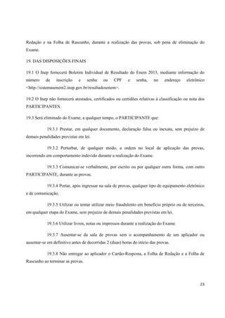 Redação e na Folha de Rascunho, durante a realização das provas, sob pena de eliminação do
Exame.
19. DAS DISPOSIÇÕES FINAIS
19.1 O Inep fornecerá Boletim Individual de Resultado do Enem 2013, mediante informação do
número

de

inscrição

e

senha

ou

CPF

e

senha,

no

endereço

eletrônico

<http://sistemasenem2.inep.gov.br/resultadosenem>.
19.2 O Inep não fornecerá atestados, certificados ou certidões relativas à classificação ou nota dos
PARTICIPANTES.
19.3 Será eliminado do Exame, a qualquer tempo, o PARTICIPANTE que:
19.3.1 Prestar, em qualquer documento, declaração falsa ou inexata, sem prejuízo de
demais penalidades previstas em lei.
19.3.2 Perturbar, de qualquer modo, a ordem no local de aplicação das provas,
incorrendo em comportamento indevido durante a realização do Exame.
19.3.3 Comunicar-se verbalmente, por escrito ou por qualquer outra forma, com outro
PARTICIPANTE, durante as provas.
19.3.4 Portar, após ingressar na sala de provas, qualquer tipo de equipamento eletrônico
e de comunicação.
19.3.5 Utilizar ou tentar utilizar meio fraudulento em benefício próprio ou de terceiros,
em qualquer etapa do Exame, sem prejuízo de demais penalidades previstas em lei.
19.3.6 Utilizar livros, notas ou impressos durante a realização do Exame.
19.3.7 Ausentar-se da sala de provas sem o acompanhamento de um aplicador ou
ausentar-se em definitivo antes de decorridas 2 (duas) horas do início das provas.
19.3.8 Não entregar ao aplicador o Cartão-Resposta, a Folha de Redação e a Folha de
Rascunho ao terminar as provas.

23

 
