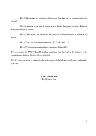 19.3.9 Não entregar ao aplicador o Caderno de Questões, exceto no caso previsto no
item 12.9.
19.3.10 Ausentar-se da sala de provas com o Cartão-Resposta e/ou com a Folha de
Redação e Folha de Rascunho.
19.3.11 Não atender às orientações da equipe de aplicação durante a realização do
Exame.
19.3.12 Não cumprir o disposto nos itens 2.3.2, 3.3.1.4.3 ou 12.6.
19.3.13 Violar quaisquer das vedações constantes do item 12.3.
19.4 A inscrição do PARTICIPANTE implica a aceitação das disposições, das diretrizes e dos
procedimentos do Enem 2013 contidos neste Edital.
19.5 Os casos omissos e eventuais dúvidas referentes a este Edital serão resolvidos e esclarecidos
pelo Inep.

Luiz Cláudio Costa
Presidente do Inep

24

 