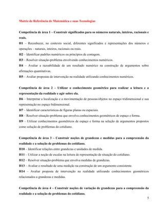 Matriz de Referência de Matemática e suas Tecnologias
Competência de área 1 – Construir significados para os números naturais, inteiros, racionais e
reais.
H1 – Reconhecer, no contexto social, diferentes significados e representações dos números e
operações – naturais, inteiros, racionais ou reais.
H2 – Identificar padrões numéricos ou princípios de contagem.
H3 – Resolver situação-problema envolvendo conhecimentos numéricos.
H4 – Avaliar a razoabilidade de um resultado numérico na construção de argumentos sobre
afirmações quantitativas.
H5 – Avaliar propostas de intervenção na realidade utilizando conhecimentos numéricos.
Competência de área 2 – Utilizar o conhecimento geométrico para realizar a leitura e a
representação da realidade e agir sobre ela.
H6 – Interpretar a localização e a movimentação de pessoas/objetos no espaço tridimensional e sua
representação no espaço bidimensional.
H7 – Identificar características de figuras planas ou espaciais.
H8 – Resolver situação-problema que envolva conhecimentos geométricos de espaço e forma.
H9 – Utilizar conhecimentos geométricos de espaço e forma na seleção de argumentos propostos
como solução de problemas do cotidiano.
Competência de área 3 – Construir noções de grandezas e medidas para a compreensão da
realidade e a solução de problemas do cotidiano.
H10 – Identificar relações entre grandezas e unidades de medida.
H11 – Utilizar a noção de escalas na leitura de representação de situação do cotidiano.
H12 – Resolver situação-problema que envolva medidas de grandezas.
H13 – Avaliar o resultado de uma medição na construção de um argumento consistente.
H14 – Avaliar proposta de intervenção na realidade utilizando conhecimentos geométricos
relacionados a grandezas e medidas.
Competência de área 4 – Construir noções de variação de grandezas para a compreensão da
realidade e a solução de problemas do cotidiano.
5

 