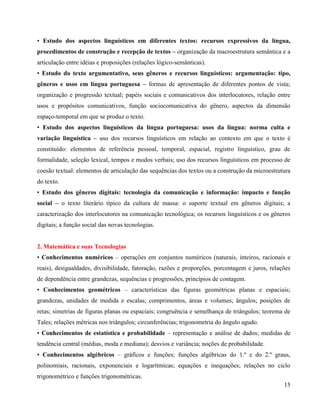• Estudo dos aspectos linguísticos em diferentes textos: recursos expressivos da língua,
procedimentos de construção e recepção de textos – organização da macroestrutura semântica e a
articulação entre idéias e proposições (relações lógico-semânticas).
• Estudo do texto argumentativo, seus gêneros e recursos linguísticos: argumentação: tipo,
gêneros e usos em língua portuguesa – formas de apresentação de diferentes pontos de vista;
organização e progressão textual; papéis sociais e comunicativos dos interlocutores, relação entre
usos e propósitos comunicativos, função sociocomunicativa do gênero, aspectos da dimensão
espaço-temporal em que se produz o texto.
• Estudo dos aspectos linguísticos da língua portuguesa: usos da língua: norma culta e
variação linguística – uso dos recursos linguísticos em relação ao contexto em que o texto é
constituído: elementos de referência pessoal, temporal, espacial, registro linguístico, grau de
formalidade, seleção lexical, tempos e modos verbais; uso dos recursos linguísticos em processo de
coesão textual: elementos de articulação das sequências dos textos ou a construção da microestrutura
do texto.
• Estudo dos gêneros digitais: tecnologia da comunicação e informação: impacto e função
social – o texto literário típico da cultura de massa: o suporte textual em gêneros digitais; a
caracterização dos interlocutores na comunicação tecnológica; os recursos linguísticos e os gêneros
digitais; a função social das novas tecnologias.

2. Matemática e suas Tecnologias
• Conhecimentos numéricos – operações em conjuntos numéricos (naturais, inteiros, racionais e
reais), desigualdades, divisibilidade, fatoração, razões e proporções, porcentagem e juros, relações
de dependência entre grandezas, sequências e progressões, princípios de contagem.
• Conhecimentos geométricos – características das figuras geométricas planas e espaciais;
grandezas, unidades de medida e escalas; comprimentos, áreas e volumes; ângulos; posições de
retas; simetrias de figuras planas ou espaciais; congruência e semelhança de triângulos; teorema de
Tales; relações métricas nos triângulos; circunferências; trigonometria do ângulo agudo.
• Conhecimentos de estatística e probabilidade – representação e análise de dados; medidas de
tendência central (médias, moda e mediana); desvios e variância; noções de probabilidade.
• Conhecimentos algébricos – gráficos e funções; funções algébricas do 1.º e do 2.º graus,
polinomiais, racionais, exponenciais e logarítmicas; equações e inequações; relações no ciclo
trigonométrico e funções trigonométricas.
15

 