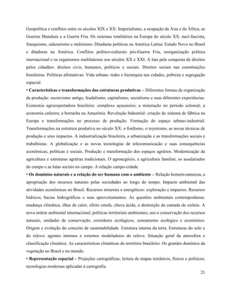 Geopolítica e conflitos entre os séculos XIX e XX: Imperialismo, a ocupação da Ásia e da África, as
Guerras Mundiais e a Guerra Fria. Os sistemas totalitários na Europa do século XX: nazi-fascista,
franquismo, salazarismo e stalinismo. Ditaduras políticas na América Latina: Estado Novo no Brasil
e ditaduras na América. Conflitos político-culturais pós-Guerra Fria, reorganização política
internacional e os organismos multilaterais nos séculos XX e XXI. A luta pela conquista de direitos
pelos cidadãos: direitos civis, humanos, políticos e sociais. Direitos sociais nas constituições
brasileiras. Políticas afirmativas. Vida urbana: redes e hierarquia nas cidades, pobreza e segregação
espacial.
• Características e transformações das estruturas produtivas – Diferentes formas de organização
da produção: escravismo antigo, feudalismo, capitalismo, socialismo e suas diferentes experiências.
Economia agroexportadora brasileira: complexo açucareiro; a mineração no período colonial; a
economia cafeeira; a borracha na Amazônia. Revolução Industrial: criação do sistema de fábrica na
Europa e transformações no processo de produção. Formação do espaço urbano-industrial.
Transformações na estrutura produtiva no século XX: o fordismo, o toyotismo, as novas técnicas de
produção e seus impactos. A industrialização brasileira, a urbanização e as transformações sociais e
trabalhistas. A globalização e as novas tecnologias de telecomunicação e suas consequências
econômicas, políticas e sociais. Produção e transformação dos espaços agrários. Modernização da
agricultura e estruturas agrárias tradicionais. O agronegócio, a agricultura familiar, os assalariados
do campo e as lutas sociais no campo. A relação campo-cidade.
• Os domínios naturais e a relação do ser humano com o ambiente – Relação homem-natureza, a
apropriação dos recursos naturais pelas sociedades ao longo do tempo. Impacto ambiental das
atividades econômicas no Brasil. Recursos minerais e energéticos: exploração e impactos. Recursos
hídricos; bacias hidrográficas e seus aproveitamentos. As questões ambientais contemporâneas:
mudança climática, ilhas de calor, efeito estufa, chuva ácida, a destruição da camada de ozônio. A
nova ordem ambiental internacional; políticas territoriais ambientais; uso e conservação dos recursos
naturais, unidades de conservação, corredores ecológicos, zoneamento ecológico e econômico.
Origem e evolução do conceito de sustentabilidade. Estrutura interna da terra. Estruturas do solo e
do relevo; agentes internos e externos modeladores do relevo. Situação geral da atmosfera e
classificação climática. As características climáticas do território brasileiro. Os grandes domínios da
vegetação no Brasil e no mundo.
• Representação espacial – Projeções cartográficas; leitura de mapas temáticos, físicos e políticos;
tecnologias modernas aplicadas à cartografia.
21

 