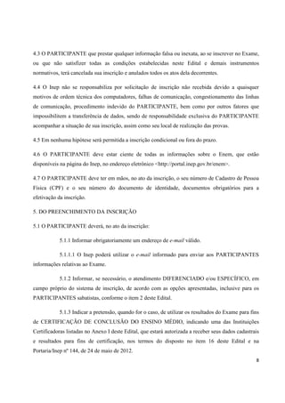 4.3 O PARTICIPANTE que prestar qualquer informação falsa ou inexata, ao se inscrever no Exame,
ou que não satisfizer todas as condições estabelecidas neste Edital e demais instrumentos
normativos, terá cancelada sua inscrição e anulados todos os atos dela decorrentes.
4.4 O Inep não se responsabiliza por solicitação de inscrição não recebida devido a quaisquer
motivos de ordem técnica dos computadores, falhas de comunicação, congestionamento das linhas
de comunicação, procedimento indevido do PARTICIPANTE, bem como por outros fatores que
impossibilitem a transferência de dados, sendo de responsabilidade exclusiva do PARTICIPANTE
acompanhar a situação de sua inscrição, assim como seu local de realização das provas.
4.5 Em nenhuma hipótese será permitida a inscrição condicional ou fora do prazo.
4.6 O PARTICIPANTE deve estar ciente de todas as informações sobre o Enem, que estão
disponíveis na página do Inep, no endereço eletrônico <http://portal.inep.gov.br/enem>.
4.7 O PARTICIPANTE deve ter em mãos, no ato da inscrição, o seu número de Cadastro de Pessoa
Física (CPF) e o seu número do documento de identidade, documentos obrigatórios para a
efetivação da inscrição.
5. DO PREENCHIMENTO DA INSCRIÇÃO
5.1 O PARTICIPANTE deverá, no ato da inscrição:
5.1.1 Informar obrigatoriamente um endereço de e-mail válido.
5.1.1.1 O Inep poderá utilizar o e-mail informado para enviar aos PARTICIPANTES
informações relativas ao Exame.
5.1.2 Informar, se necessário, o atendimento DIFERENCIADO e/ou ESPECÍFICO, em
campo próprio do sistema de inscrição, de acordo com as opções apresentadas, inclusive para os
PARTICIPANTES sabatistas, conforme o item 2 deste Edital.
5.1.3 Indicar a pretensão, quando for o caso, de utilizar os resultados do Exame para fins
de CERTIFICAÇÃO DE CONCLUSÃO DO ENSINO MÉDIO, indicando uma das Instituições
Certificadoras listadas no Anexo I deste Edital, que estará autorizada a receber seus dados cadastrais
e resultados para fins de certificação, nos termos do disposto no item 16 deste Edital e na
Portaria/Inep nº 144, de 24 de maio de 2012.
8

 