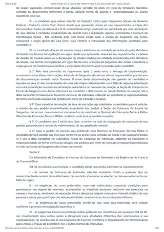 3/4/22, 9:32 AM EDITAL Nº 3/SCA, de 4 de março de 2022 - EDITAL Nº 3/SCA, de 4 de março de 2022 - DOU - Imprensa Nacional
https://www.in.gov.br/en/web/dou/-/edital-n-3/sca-de-4-de-marco-de-2022-383877300 10/64
de casais separados, comprovação dessa situação; certidão de óbito, em caso de familiares falecidos;
certidão ou documentos referentes à tutela, adoção, termo de guarda e responsabilidade ou outros
expedidos pelo juiz.
III - o candidato que estiver inscrito no Cadastro Único para Programas Sociais do Governo
Federal - Cadastro Único (Cad Único), desde que apresente, anexa ao seu requerimento, a cópia dos
documentos citados nas letras a) e b) do inciso II deste artigo, podendo ser substituída por uma declaração
de que atende à condição estabelecida, de acordo com a legislação vigente, informando o Número de
Identificação Social - NIS, atribuído pelo Cad Único. Neste caso, a Escola de Sargentos das Armas
consultará o órgão gestor do Cad Único para verificar a veracidade das informações prestadas pelo
candidato; e
IV - o candidato doador de medula óssea cadastrado em entidade reconhecida pelo Ministério
da Saúde nos termos da legislação em vigor, desde que apresente, anexa ao seu requerimento, a carteira
de doador de medula óssea ou a declaração de doador emitida por entidade reconhecida pelo Ministério
da Saúde, nos termos da legislação em vigor. Neste caso, a Escola de Sargentos das Armas consultará o
órgão gestor do Cadastro para verificar a veracidade das informações prestadas pelo candidato.
§ 1º Não será permitido ao requerente, após o envio e/ou a entrega da documentação,
acrescentar e/ou alterar informações. A Escola de Sargentos das Armas não se responsabiliza por extravio
da documentação enviada pelos Correios. O envio desta documentação não garante ao candidato a
isenção de taxa. O não cumprimento de uma das etapas estabelecidas ou a falta de alguma informação
e/ou documentação resultará na eliminação automática do processo de isenção. A Seção de Concurso da
Escola de Sargentos das Armas informará ao candidato o deferimento ou não do Pedido de Isenção, até a
data constante no Calendário Anual do Concurso de Admissão, cabendo ao solicitante a responsabilidade
de tomar ciência da solução dos pedidos por meio de consulta à relação.
§ 2º Caso o pedido de isenção de taxa de inscrição seja indeferido, o candidato poderá solicitar
a revisão de seu pedido encaminhando expediente (via postal) à Seção de Concurso da Escola de
Sargentos das Armas, que enviará os documentos do candidato à Diretoria de Educação Técnica Militar
(Diretoria de Educação Técnica Militar), instância onde será procedida a revisão.
§ 3º O candidato terá 2 (dois) dias úteis, a contar da data de divulgação do resultado de seu
pedido, para solicitar a revisão do indeferimento do seu pedido de isenção.
§ 4º Caso o pedido de isenção seja indeferido pela Diretoria de Educação Técnica Militar, o
candidato deverá solicitar sua inscrição conforme as prescrições contidas na Seção II do Capítulo II destas
IR e até a data constante no Calendário Anual do Concurso de Admissão, cabendo ao solicitante a
responsabilidade de tomar ciência da solução dos pedidos, por meio de consulta a relação disponibilizada
no sítio da Escola de Sargentos das Armas na internet.
Seção V
Da Submissão do Candidato às Normas do Concurso de Admissão e às Exigências do Curso e
da Carreira Militar
Art. 31. Ao solicitar sua inscrição, o candidato atesta que aceita submeter-se voluntariamente:
I - às normas do Concurso de Admissão, não lhe assistindo direito a qualquer tipo de
ressarcimento decorrente de indeferimento de inscrição, insucesso na seleção ou não-aproveitamento por
falta de vagas;
II - às exigências do curso pretendido, caso seja matriculado, possuindo condições para
permanecer em regime de internato, acompanhar os trabalhos escolares (inclusive em exercícios no
campo e manobras, atividades de educação física e desporto), adquirir manuais e material didático de uso
pessoal e, ainda, para participar das demais atividades características das instituições militares;
III - às exigências do curso pretendido, ciente de que, caso seja reprovado, será tratado
conforme o previsto em legislação específica; e
IV - às exigências futuras da profissão militar, podendo ser classificado em qualquer OM do EB,
ser movimentado para outras sedes e designado para atividades diferentes das relacionadas à sua
especialização, de acordo com as necessidades do Exército, conforme o Regulamento de Movimentação
para Oficiais e Praças do Exército (R-50) e outras normas da instituição.
 