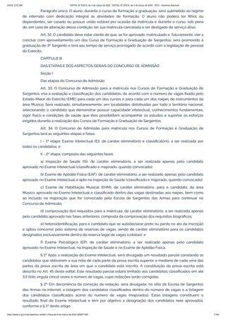 3/4/22, 9:32 AM EDITAL Nº 3/SCA, de 4 de março de 2022 - EDITAL Nº 3/SCA, de 4 de março de 2022 - DOU - Imprensa Nacional
https://www.in.gov.br/en/web/dou/-/edital-n-3/sca-de-4-de-marco-de-2022-383877300 11/64
Parágrafo único. O aluno, durante o curso de formação e graduação, será submetido ao regime
de internato com dedicação integral às atividades de formação. O aluno não poderá ter filhos ou
dependentes, ser casado ou possuir união estável por ocasião da matrícula e durante o curso, sob pena
de, em caso de alteração dessa condição, ter sua matrícula cancelada e ser desligado do serviço ativo.
Art. 32. O candidato deve estar ciente de que, se for aprovado, matriculado e, futuramente, vier a
concluir com aproveitamento um dos Curso de Formação e Graduação de Sargentos, será promovido à
graduação de 3º Sargento e terá seu tempo de serviço prorrogado de acordo com a legislação de pessoal
do Exército.
CAPÍTULO III
DAS ETAPAS E DOS ASPECTOS GERAIS DO CONCURSO DE ADMISSÃO
Seção I
Das etapas do Concurso de Admissão
Art. 33. O Concurso de Admissão para a matrícula nos Cursos de Formação e Graduação de
Sargentos visa à avaliação e classificação dos candidatos, de acordo com o número de vagas fixado pelo
Estado-Maior do Exército (EME) para cada um dos cursos e para cada um dos naipes de instrumentos da
área Músico. Será realizado, simultaneamente, em localidades distribuídas por todo o território nacional,
selecionando o candidato que demonstrar possuir capacidade intelectual, conhecimentos fundamentais,
vigor físico e condições de saúde que lhes possibilitem acompanhar os estudos e suportar os esforços
exigidos durante a realização dos Cursos de Formação e Graduação de Sargentos.
Art. 34. O Concurso de Admissão para matrícula nos Cursos de Formação e Graduação de
Sargentos terá as seguintes etapas e fases:
I - 1ª etapa: Exame Intelectual (EI), de caráter eliminatório e classificatório, a ser realizada por
todos os candidatos; e
II - 2ª etapa, composta das seguintes fases:
a) Inspeção de Saúde (IS): de caráter eliminatório, a ser realizada apenas pelo candidato
aprovado no Exame Intelectual (classificado e majorado, quando convocado);
b) Exame de Aptidão Física (EAF): de caráter eliminatório, a ser realizado apenas pelo candidato
aprovado no Exame Intelectual e apto na Inspeção de Saúde (classificado e majorado, quando convocado);
c) Exame de Habilitação Musical (EHM), de caráter eliminatório, para o candidato, da área
Músico, aprovado no Exame Intelectual e classificado dentro das vagas destinadas aos naipes, bem como
ao incluído na majoração que for convocado pela Escola de Sargentos das Armas para continuar no
Concurso de Admissão;
d) comprovação dos requisitos para a matrícula, de caráter eliminatório, a ser realizada apenas
pelo candidato aprovado nas fases anteriores, composta da comprovação dos requisitos biográficos;
e) heteroidentificação, para o candidato que se autodeclarar preto ou pardo no ato da inscrição
e optou concorrer pelo sistema de reservas de vagas, sendo de caráter eliminatório para os candidatos
designados exclusivamente dentro da reserva legal de vagas (cotistas); e
f) Exame Psicológico (EP): de caráter eliminatório, a ser realizado apenas pelo candidato
aprovado no Exame Intelectual, na Inspeção de Saúde e no Exame de Aptidão Física.
§ 1º Após a realização do Exame Intelectual, será divulgado um resultado parcial constando os
candidatos que obtiverem a sua nota de cada parte da prova escrita superior a mediana de cada uma das
partes da prova escrita da área em que o candidato está inscrito. A constituição da prova escrita está
descrita no Art. 45 deste edital. Este resultado parcial estará limitado aos candidatos classificados em até
3,5 (três vírgula cinco) vezes o número de vagas, cujas redações serão corrigidas.
§ 2º Em decorrência da correção da redação, será divulgada, no sítio da Escola de Sargentos
das Armas na Internet, a listagem dos candidatos classificados dentro do número de vagas e a listagem
dos candidatos classificados acima do número de vagas (majorados). Estas listagens constituem o
resultado final do Exame Intelectual e têm por objetivo a designação dos candidatos nele aprovados,
conforme o § 1º deste artigo.
 