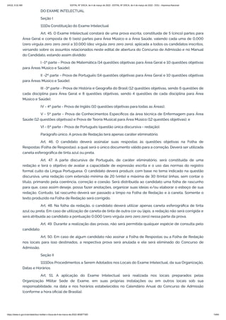 3/4/22, 9:32 AM EDITAL Nº 3/SCA, de 4 de março de 2022 - EDITAL Nº 3/SCA, de 4 de março de 2022 - DOU - Imprensa Nacional
https://www.in.gov.br/en/web/dou/-/edital-n-3/sca-de-4-de-marco-de-2022-383877300 14/64
DO EXAME INTELECTUAL
Seção I
111Da Constituição do Exame Intelectual
Art. 45. O Exame Intelectual constará de uma prova escrita, constituída de 5 (cinco) partes para
Área Geral e composta de 6 (seis) partes para Área Músico e a Área Saúde, valendo cada uma de 0,000
(zero vírgula zero zero zero) a 10,000 (dez vírgula zero zero zero), aplicada a todos os candidatos inscritos,
versando sobre os assuntos relacionados neste edital de abertura do Concurso de Admissão e no Manual
do Candidato, estando assim dividido:
I -1ª parte - Prova de Matemática (14 questões objetivas para Área Geral e 10 questões objetivas
para Áreas Músico e Saúde);
II -2ª parte - Prova de Português (14 questões objetivas para Área Geral e 10 questões objetivas
para Áreas Músico e Saúde);
III -3ª parte - Prova de História e Geografia do Brasil (12 questões objetivas, sendo 6 questões de
cada disciplina para Área Geral e 8 questões objetivas, sendo 4 questões de cada disciplina para Área
Músico e Saúde);
IV - 4ª parte - Prova de Inglês (10 questões objetivas para todas as Áreas);
V - 5ª parte - Prova de Conhecimentos Específicos da área técnica de Enfermagem para Área
Saúde (12 questões objetivas) e Prova de Teoria Musical para Área Músico (12 questões objetivas); e
VI - 6ª parte - Prova de Português (questão única discursiva - redação).
Parágrafo único. A prova de Redação terá apenas caráter eliminatório.
Art. 46. O candidato deverá assinalar suas respostas às questões objetivas na Folha de
Respostas (Folha de Respostas), a qual será o único documento válido para a correção. Deverá ser utilizada
caneta esferográfica de tinta azul ou preta.
Art. 47. A parte discursiva de Português, de caráter eliminatório, será constituída de uma
redação e terá o objetivo de avaliar a capacidade de expressão escrita e o uso das normas do registro
formal culto da Língua Portuguesa. O candidato deverá produzir, com base no tema indicado na questão
discursiva, uma redação com extensão mínima de 20 (vinte) e máxima de 30 (trinta) linhas, sem contar o
título, primando pela coerência, correção e coesão. Será distribuída ao candidato uma folha de rascunho
para que, caso assim deseje, possa fazer anotações, organizar suas ideias e/ou elaborar o esboço de sua
redação. Contudo, tal rascunho deverá ser passado a limpo na Folha de Redação e à caneta. Somente o
texto produzido na Folha de Redação será corrigido.
Art. 48. Na folha da redação, o candidato deverá utilizar apenas caneta esferográfica de tinta
azul ou preta. Em caso de utilização de caneta de tinta de outra cor ou lápis, a redação não será corrigida e
será atribuída ao candidato a pontuação 0,000 (zero vírgula zero zero zero) nessa parte da prova.
Art. 49. Durante a realização das provas, não será permitida qualquer espécie de consulta pelo
candidato.
Art. 50. Em caso de algum candidato não assinar a Folha de Respostas ou a Folha de Redação
nos locais para isso destinados, a respectiva prova será anulada e ele será eliminado do Concurso de
Admissão.
Seção II
1111Dos Procedimentos a Serem Adotados nos Locais do Exame Intelectual, da sua Organização,
Datas e Horários
Art. 51. A aplicação do Exame Intelectual será realizada nos locais preparados pelas
Organização Militar Sede de Exame, em suas próprias instalações ou em outros locais sob sua
responsabilidade, na data e nos horários estabelecidos no Calendário Anual do Concurso de Admissão
(conforme a hora oficial de Brasília).
 