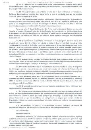 3/4/22, 9:32 AM EDITAL Nº 3/SCA, de 4 de março de 2022 - EDITAL Nº 3/SCA, de 4 de março de 2022 - DOU - Imprensa Nacional
https://www.in.gov.br/en/web/dou/-/edital-n-3/sca-de-4-de-marco-de-2022-383877300 15/64
Art. 52. Os candidatos inscritos na cidade do Rio de Janeiro terão seus locais de realização de
prova definidos pela Escola de Sargentos das Armas, para não extrapolar a capacidade máxima de cada
Organização Militar Sede de Exame.
Art. 53. O local destinado a cada candidato à realização do Exame Intelectual constará de seu
Cartão de Confirmação de Inscrição, bem como, se for o caso, a orientação para que ele conduza
prancheta, visando a resolução da prova.
Art. 54. É de responsabilidade exclusiva do candidato a identificação correta de seu local de
realização da prova, de acordo com os dados constantes do seu Cartão de Confirmação de Inscrição, bem
como o seu comparecimento ao local de realização do Exame Intelectual, nas datas e horários
determinados, de acordo com o Calendário Anual do Concurso de Admissão.
Parágrafo único. A Escola de Sargentos das Armas recomenda aos candidatos que, além de
consultar e imprimir (desejável) o Cartão de Confirmação de Inscrição com a devida antecedência,
acompanhem com frequência as informações divulgadas na página eletrônica da Escola de Sargentos das
Armas e/ou no link relativo ao concurso de admissão, sobre eventuais alterações nas informações
disponibilizadas.
Art. 55. É recomendado ao candidato comparecer ao local designado (local de prova) com
antecedência mínima de 3 (três) horas em relação ao início do Exame Intelectual, na data prevista,
considerando o horário oficial de Brasília, munido de seu documento de identificação (original e dentro da
validade), Cartão de Confirmação de Inscrição impresso (desejável) e do material permitido para resolução
das questões e marcação das respostas. Tal antecedência é imprescindível para a organização dos locais
do Exame Intelectual, permitindo que os candidatos sejam orientados pelos encarregados de sua
aplicação e distribuídos nos seus lugares, ficando em condições de iniciarem as provas, pontualmente, nos
horários previstos.
Art. 56. Será permitida a mudança de Organização Militar Sede de Exame após a sua escolha
pelo candidato, no ato de inscrição, desde que seja solicitada até o último dia previsto no Calendário Anual
do Concurso de Admissão para a alteração de dados para o Exame Intelectual.
Art. 57. O Cartão de Confirmação de Inscrição ficará disponível no sítio da Escola de Sargentos
das Armas para acesso e nova impressão, se houver necessidade, até o horário de fechamento dos
portões por ocasião da realização do Exame Intelectual. Para os candidatos que realizarem as inscrições
via postal, o Cartão de Confirmação de Inscrição será remetido, em uma única via pelo correio.
Art. 58. Os portões de acesso aos locais de provas serão fechados 1 h (uma hora) antes do início
do Exame Intelectual, conforme previsto no Calendário Anual do Concurso de Admissão e no respectivo
edital de abertura, considerando o horário oficial de Brasília, momento a partir do qual não mais será
permitida a entrada de candidatos.
Art. 59. O candidato deverá comparecer aos locais de realização do Exame Intelectual com
trajes compatíveis com a atividade.
§ 1º Em todas as etapas do concurso, é proibido comparecer com vestimentas estampadas com
alusões que demonstrem simpatia por ideais que sejam ofensivos aos preceitos e aos valores protegidos
pela Constituição Federal ou, ainda, que façam qualquer tipo de apologia a uso de drogas ou a outros
crimes. Recomenda-se que os candidatos não compareçam às etapas que ocorram dentro de
Organizações Militares com vestimentas constando referências políticas, por contrariar normas internas do
Exército Brasileiro.
§ 2º Será eliminado do concurso o candidato que, durante a realização das provas, for
surpreendido com posse, portando e/ou utilizando qualquer um dos seguintes materiais:
a) Óculos escuros;
b) Protetor auricular;
c) Aparelhos eletrônicos, tais como wearable tech, palmtops, máquinas calculadoras, agendas
eletrônicas e/ou similares, telefones celulares, smartphone, tablets, ipods, gravadores, pen drive, mp3
e/ou similares, relógio de qualquer espécie, alarmes, chaves com alarmes ou com qualquer outro tipo de
componente eletrônico, fones de ouvido e/ou qualquer transmissor, gravador e/ou receptor de dados,
imagens, vídeos e mensagens e etc;
 