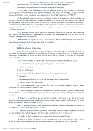 3/4/22, 9:32 AM EDITAL Nº 3/SCA, de 4 de março de 2022 - EDITAL Nº 3/SCA, de 4 de março de 2022 - DOU - Imprensa Nacional
https://www.in.gov.br/en/web/dou/-/edital-n-3/sca-de-4-de-marco-de-2022-383877300 16/64
d) Quaisquer itens de chapelaria, tais como: chapéu, gorro, boné, touca e etc; e
e) Piercing de qualquer tipo e localizado em qualquer área do corpo.
§ 3º Sob pena de ser eliminado do concurso, antes de entrar no setor de prova, o candidato
deverá guardar, em embalagem porta objetos fornecida pela equipe de aplicação, obrigatoriamente
desligados, telefone celular e qualquer outro equipamento eletrônico relacionado no Art.59 § 2º.
§ 4º Durante toda a permanência do candidato no setor de provas, o seu telefone celular, ou
qualquer outro equipamento eletrônico, deverá permanecer obrigatoriamente desligado e acondicionado
na embalagem porta objetos, com todos os aplicativos, funções e sistemas desativados e desligados,
incluindo alarmes. O candidato será eliminado do concurso caso o seu telefone celular ou qualquer outro
equipamento eletrônico entre em funcionamento, mesmo sem a sua interferência direta, durante a
realização das provas.
§ 5º O candidato poderá utilizar aparelho(s) auditivo(s) com a função de emitir sons mais altos
para o candidato com algum tipo de perda auditiva, desde que a necessidade da utilização desse tipo de
aparelho esteja prescrita por um médico.
Art. 60. Não haverá segunda chamada para a realização da prova. O não comparecimento para a
sua realização implicará na eliminação automática do candidato.
Seção III
11113Da Identificação do Candidato
Art. 61. Somente será admitido ao local designado para realizar a prova o candidato inscrito no
concurso, o qual deverá apresentar à Comissão de Aplicação e Fiscalização (CAF) o original de um
documento de identificação oficial com foto recente, dentro do seu período de validade, que contenha
nome e filiação.
§ 1º Serão considerados os originais dos seguintes documentos de identificação oficial:
I - carteira de identidade, expedida por órgãos públicos civis ou militares;
II - carteira de trabalho;
III - carteira profissional;
IV - carteira expedida por órgãos fiscalizadores de exercício profissional;
V - passaporte;
VI - carteira de identificação funcional, que tenha valor legal de identidade;
VII - carteira nacional de habilitação; e
VIII - outros documentos que possuam foto que, na forma da legislação vigente, sejam
considerados como documento de identificação.
§ 2º Os documentos de identificação devem possuir, obrigatoriamente, a foto do candidato, não
sendo admitidos para essa finalidade aqueles que, por sua forma de confecção, não possuam a foto do
candidato.
§ 3º Sugere-se ao candidato que providencie uma cópia autenticada de um dos documentos
listados neste artigo, de preferência aquele utilizado por ocasião da sua inscrição, conforme o art. 5º deste
edital, para os casos de extravio, roubo ou furto.
Art. 62. O documento deverá estar em perfeitas condições, de forma a permitir, com clareza, a
identificação do candidato, sendo rejeitado quando:
I - a fotografia do documento não permitir a identificação inequívoca do seu portador, por ser de
má qualidade, por ser muito antiga, por estar danificada e/ou deteriorada ou manchada; e
II - os dados do documento estiverem adulterados, rasurados ou danificados.
§ 1º Caso o candidato não possua nenhum dos tipos de documentos citados no art. 61 deste
edital, deverá providenciar a obtenção de um deles até a data da realização do Exame Intelectual.
 
