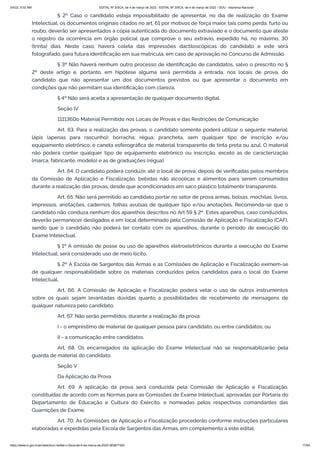 3/4/22, 9:32 AM EDITAL Nº 3/SCA, de 4 de março de 2022 - EDITAL Nº 3/SCA, de 4 de março de 2022 - DOU - Imprensa Nacional
https://www.in.gov.br/en/web/dou/-/edital-n-3/sca-de-4-de-marco-de-2022-383877300 17/64
§ 2º Caso o candidato esteja impossibilitado de apresentar, no dia de realização do Exame
Intelectual, os documentos originais citados no art. 61 por motivos de força maior, tais como perda, furto ou
roubo, deverão ser apresentados a cópia autenticada do documento extraviado e o documento que ateste
o registro da ocorrência em órgão policial que comprove o seu extravio, expedido há, no máximo, 30
(trinta) dias. Neste caso, haverá coleta das impressões dactiloscópicas do candidato e este será
fotografado, para futura identificação em sua matrícula, em caso de aprovação no Concurso de Admissão.
§ 3º Não haverá nenhum outro processo de identificação de candidatos, salvo o prescrito no §
2º deste artigo e, portanto, em hipótese alguma será permitida a entrada, nos locais de prova, do
candidato que não apresentar um dos documentos previstos ou que apresentar o documento em
condições que não permitam sua identificação com clareza.
§ 4º Não será aceita a apresentação de qualquer documento digital.
Seção IV
111136Do Material Permitido nos Locais de Provas e das Restrições de Comunicação
Art. 63. Para a realização das provas, o candidato somente poderá utilizar o seguinte material:
lápis (apenas para rascunho); borracha; régua; prancheta, sem qualquer tipo de inscrição e/ou
equipamento eletrônico; e caneta esferográfica de material transparente de tinta preta ou azul. O material
não poderá conter qualquer tipo de equipamento eletrônico ou inscrição, exceto as de caracterização
(marca, fabricante, modelo) e as de graduações (régua).
Art. 64. O candidato poderá conduzir, até o local de prova, depois de verificadas pelos membros
da Comissão de Aplicação e Fiscalização, bebidas não alcoólicas e alimentos para serem consumidos
durante a realização das provas, desde que acondicionados em saco plástico totalmente transparente.
Art. 65. Não será permitido ao candidato portar no setor de prova armas, bolsas, mochilas, livros,
impressos, anotações, cadernos, folhas avulsas de qualquer tipo e/ou anotações. Recomenda-se que o
candidato não conduza nenhum dos aparelhos descritos no Art 59 § 2º. Estes aparelhos, caso conduzidos,
deverão permanecer desligados e em local determinado pela Comissão de Aplicação e Fiscalização (CAF),
sendo que o candidato não poderá ter contato com os aparelhos, durante o período de execução do
Exame Intelectual.
§ 1º A omissão de posse ou uso de aparelhos eletroeletrônicos durante a execução do Exame
Intelectual, será considerado uso de meio ilícito.
§ 2º A Escola de Sargentos das Armas e as Comissões de Aplicação e Fiscalização eximem-se
de qualquer responsabilidade sobre os materiais conduzidos pelos candidatos para o local do Exame
Intelectual.
Art. 66. A Comissão de Aplicação e Fiscalização poderá vetar o uso de outros instrumentos
sobre os quais sejam levantadas dúvidas quanto a possibilidades de recebimento de mensagens de
qualquer natureza pelo candidato.
Art. 67. Não serão permitidos, durante a realização da prova:
I - o empréstimo de material de qualquer pessoa para candidato, ou entre candidatos; ou
II - a comunicação entre candidatos.
Art. 68. Os encarregados da aplicação do Exame Intelectual não se responsabilizarão pela
guarda de material do candidato.
Seção V
Da Aplicação da Prova
Art. 69. A aplicação da prova será conduzida pela Comissão de Aplicação e Fiscalização,
constituídas de acordo com as Normas para as Comissões de Exame Intelectual, aprovadas por Portaria do
Departamento de Educação e Cultura do Exército, e nomeadas pelos respectivos comandantes das
Guarnições de Exame.
Art. 70. As Comissões de Aplicação e Fiscalização procederão conforme instruções particulares
elaboradas e expedidas pela Escola de Sargentos das Armas, em complemento a este edital.
 