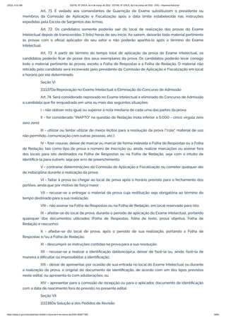 3/4/22, 9:32 AM EDITAL Nº 3/SCA, de 4 de março de 2022 - EDITAL Nº 3/SCA, de 4 de março de 2022 - DOU - Imprensa Nacional
https://www.in.gov.br/en/web/dou/-/edital-n-3/sca-de-4-de-marco-de-2022-383877300 18/64
Art. 71. É vedado aos comandantes de Guarnição de Exame substituírem o presidente ou
membros da Comissão de Aplicação e Fiscalização após a data limite estabelecida nas instruções
expedidas pela Escola de Sargentos das Armas.
Art. 72. Os candidatos somente poderão sair do local de realização das provas do Exame
Intelectual depois de transcorridas 3 (três) horas de seu início. Ao saírem, deixarão todo material pertinente
às provas com o oficial aplicador do seu setor e não poderão apanhá-lo após o término do Exame
Intelectual.
Art. 73. A partir do término do tempo total de aplicação da prova do Exame Intelectual, os
candidatos poderão ficar de posse dos seus exemplares da prova. Os candidatos poderão levar consigo
todo o material pertinente às provas, exceto a Folha de Respostas e a Folha de Redação. O material não
retirado pelo candidato será incinerado pelo presidente da Comissão de Aplicação e Fiscalização em local
e horário por ele determinado.
Seção VI
111137Da Reprovação no Exame Intelectual e Eliminação do Concurso de Admissão
Art. 74. Será considerado reprovado no Exame Intelectual e eliminado do Concurso de Admissão
o candidato que for enquadrado em uma ou mais das seguintes situações:
I - não obtiver nota igual ou superior à nota mediana de cada uma das partes da prova;
II - for considerado "INAPTO" na questão de Redação (nota inferior a 5,000 - cinco vírgula zero
zero zero);
III - utilizar ou tentar utilizar de meios ilícitos para a resolução da prova ("cola", material de uso
não permitido, comunicação com outras pessoas, etc.);
IV - fizer rasuras, deixar de marcar ou marcar de forma indevida a Folha de Respostas ou a Folha
de Redação, tais como tipo de prova e número de inscrição ou, ainda, realizar marcações ou assinar fora
dos locais para isto destinados na Folha de Respostas ou na Folha de Redação, seja com o intuito de
identificá-la para outrem, seja por erro de preenchimento;
V - contrariar determinações da Comissão de Aplicação e Fiscalização ou cometer qualquer ato
de indisciplina durante a realização da prova;
VI - faltar à prova ou chegar ao local de prova após o horário previsto para o fechamento dos
portões, ainda que por motivo de força maior;
VII - recusar-se a entregar o material da prova cuja restituição seja obrigatória ao término do
tempo destinado para a sua realização;
VIII - não assinar na Folha de Respostas ou na Folha de Redação, em local reservado para isto;
IX - afastar-se do local de prova, durante o período de aplicação do Exame Intelectual, portando
quaisquer dos documentos utilizados (Folha de Respostas, folha de texto, prova objetiva, Folha de
Redação e rascunho);
X - afastar-se do local de prova, após o período de sua realização, portando a Folha de
Respostas e/ou a Folha de Redação;
XI - descumprir as instruções contidas na prova para a sua resolução;
XII - recusar-se a realizar a identificação datiloscópica, deixar de fazê-la ou, ainda, fazê-la de
maneira a dificultar ou impossibilitar a identificação;
XIII - deixar de apresentar, por ocasião de sua entrada no local do Exame Intelectual ou durante
a realização da prova, o original do documento de identificação, de acordo com um dos tipos previstos
neste edital, ou apresentá-lo com adulterações; ou
XIV - apresentar para a comissão de recepção ou para o aplicador, documento de identificação
com a data de nascimento fora do previsto no presente edital.
Seção VII
111138Da Solução e dos Pedidos de Revisão
 