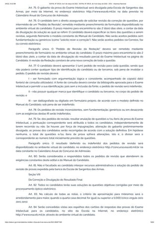 3/4/22, 9:32 AM EDITAL Nº 3/SCA, de 4 de março de 2022 - EDITAL Nº 3/SCA, de 4 de março de 2022 - DOU - Imprensa Nacional
https://www.in.gov.br/en/web/dou/-/edital-n-3/sca-de-4-de-marco-de-2022-383877300 19/64
Art. 75. O gabarito da prova do Exame Intelectual será divulgada pela Escola de Sargentos das
Armas, por meio da Internet, no endereço eletrônico http:/
/www.esa.eb.mil.br, na data prevista no
Calendário Anual do Concurso de Admissão.
Art. 76. O candidato tem o direito assegurado de solicitar revisão da correção de questões, por
intermédio de um "Pedido de Revisão", remetido mediante preenchimento de formulário disponibilizado no
ambiente virtual do candidato. O prazo máximo para encaminhá-lo são 2 (dois) dias úteis, a contar da data
de divulgação da solução ao qual se referir. O candidato deverá especificar os itens das questões a serem
revistas, seguindo fielmente o modelo constante do Manual do Candidato. Não serão aceitos pedidos sem
fundamentação ou genéricos (como "solicito rever a correção"). Não serão aceitos pedidos via Correios, fax
ou correio eletrônico.
Parágrafo único. O "Pedido de Revisão da Redação" deverá ser remetido mediante
preenchimento de formulário no ambiente virtual do candidato. O prazo máximo para encaminhá-lo são 2
(dois) dias úteis, a contar da data de divulgação do resultado parcial do Exame Intelectual na página do
Candidato. A revisão da Redação constará de uma nova correção de toda a questão.
Art. 77. O candidato deverá apresentar 1 (um) pedido de revisão para cada questão, sendo que
não poderá conter qualquer tipo de identificação do candidato ou de terceiros, sob pena de invalidar o
pedido. O pedido de revisão deverá:
I - ser formulado com argumentação lógica e consistente, acompanhado de cópia(s) da(s)
fonte(s) de consulta utilizada(s). A fonte de consulta deverá constar da bibliografia aprovada para o Exame
Intelectual e permitir a sua identificação, pois sem a inclusão da fonte, o pedido de revisão será indeferido;
II - não possuir qualquer marca que identifique o candidato ou terceiros, no corpo do pedido de
revisão; e
III - ser datilografado ou digitado em formulário próprio, de acordo com o modelo definido no
Manual do Candidato, sob pena de ser indeferido.
Art. 78. Os pedidos de revisão inconsistentes, sem fundamentação, genéricos ou em desacordo
com as exigências destas IR serão indeferidos.
Art. 79. Se, dos pedidos de revisão, resultar anulação de questões e/ou itens de prova do Exame
Intelectual, a pontuação correspondente será atribuída a todos os candidatos, independentemente de
terem recorrido ou não. Se houver, por força de impugnações, alteração do gabarito preliminarmente
divulgado, as provas dos candidatos serão recorrigidas de acordo com a solução definitiva. Em hipótese
nenhuma, o total de questões e/ou itens de prova sofrerá alterações, isto é, o divisor será o
correspondente ao número total inicialmente previsto de questões.
Parágrafo único. O resultado (deferido ou indeferido) dos pedidos de revisão será
disponibilizado no ambiente virtual do candidato, no endereço eletrônico http:/
/concurso.esa.eb.mil.br na
data constante no Calendário Anual do Concurso de Admissão.
Art. 80. Serão considerados e respondidos todos os pedidos de revisão que atenderem às
exigências constantes deste edital e do Manual do Candidato.
Art. 81. Não é facultado ao candidato interpor recursos administrativos à solução do pedido de
revisão de provas expedida pela banca da Escola de Sargentos das Armas.
Seção VIII
Da Correção e Divulgação do Resultado Final
Art. 82. Todos os candidatos terão suas soluções às questões objetivas corrigidas por meio de
processamento óptico-eletrônico.
Art. 83. No cálculo de todas as notas, o critério de aproximação para milésimos será o
arredondamento para maior, quando a quarta casa decimal for igual ou superior a 5,000 (cinco vírgula zero
zero zero).
Art. 84. Serão concedidas vistas aos espelhos dos cartões de respostas das provas do Exame
Intelectual para os candidatos, no sítio da Escola na Internet, no endereço eletrônico
http:/
/www.esa.eb.mil.br, através do ambiente virtual do candidato.
 