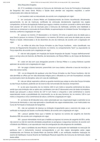 3/4/22, 9:32 AM EDITAL Nº 3/SCA, de 4 de março de 2022 - EDITAL Nº 3/SCA, de 4 de março de 2022 - DOU - Imprensa Nacional
https://www.in.gov.br/en/web/dou/-/edital-n-3/sca-de-4-de-marco-de-2022-383877300 2/64
1Dos Requisitos Exigidos
Art. 3º O candidato à inscrição no Concurso de Admissão aos Curso de Formação e Graduação
de Sargentos das áreas Geral, Músico e Saúde deve atender aos seguintes requisitos, a serem
comprovados até a data da matrícula:
I - ser brasileiro nato ou naturalizado, de acordo com a legislação em vigor;
II - ter concluído o Ensino Médio em Estabelecimento de Ensino reconhecido oficialmente,
apresentando, no ato da matrícula, certificado de conclusão devidamente registrado nos órgãos
competentes, na forma da legislação federal que regula a matéria; se estiver cursando a última série desse
nível escolar (3ª série) no ano da inscrição para o Concurso de Admissão, somente será habilitado à
matrícula se comprovar a conclusão do Ensino Médio, na apresentação na Unidade Escolar Tecnológica do
Exército, conforme a legislação em vigor;
III - possuir, no mínimo, 17 (dezessete) e, no máximo, 24 (vinte e quatro) anos de idade para a
área Geral e possuir, no mínimo, 17 (dezessete) e, no máximo, 26 (vinte e seis) anos de idade para as áreas
Músico e Saúde, referenciadas a 31 de dezembro do ano da matrícula, de acordo com a legislação em
vigor;
IV - se militar da ativa das Forças Armadas ou das Forças Auxiliares , estar classificado, nos
termos do Regulamento Disciplinar do Exército, no mínimo, no comportamento "bom" ou equivalente na
Força específica, de acordo com a legislação em vigor;
V - não ter sido julgado, em Inspeção de Saúde (Inspeção de Saúde), "incapaz definitivamente"
para o serviço ativo do Exército, da Marinha, da Aeronáutica, da Polícia Militar ou do Corpo de Bombeiros
Militar;
VI - estar em dia com suas obrigações perante o Serviço Militar e a Justiça Eleitoral, quando
aplicável, de acordo com a legislação em vigor;
VII - ter pago o boleto bancário, preenchido com seus dados, referente à taxa de inscrição, se
dela não estiver isento;
VIII - se ex-integrante de qualquer uma das Forças Armadas ou das Forças Auxiliares, não ter
sido demitido ex officio por ter sido declarado indigno para o oficialato ou com ele incompatível, excluído
ou licenciado a bem da disciplina, salvo em caso de reabilitação;
IX - não ser oficial, aspirante a oficial ou guarda-marinha que esteja na ativa das Forças Armadas
ou das Forças Auxiliares, podendo ser da reserva não-remunerada (de 2aclasse, temporário);
X - se do sexo masculino, ter, no mínimo, 1,60 m (um metro e sessenta centímetros) de altura,
sendo que esta limitação não se aplica aos candidatos com até 17 (dezessete) anos de idade incompletos,
desde que possuam a altura mínima de 1,57 m (um metro e cinquenta e sete centímetros) e exame
especializado revele a possibilidade do crescimento; ou se do sexo feminino, ter, no mínimo, 1,55 m (um
metro e cinquenta e cinco centímetros) de altura, conforme a legislação em vigor;
XI - se menor de 18 (dezoito) anos, estar autorizado por seu responsável legal a submeter-se ao
Concurso de Admissão e, caso seja aprovado e classificado nas vagas estabelecidas, a ser matriculado nos
Curso de Formação e Graduação de Sargentos;
XII - não ser portador de doença ou limitação incapacitante para o exercício do cargo, a ser
verificado na Inspeção de Saúde e na Revisão Médica, de acordo com a legislação em vigor;
XIII - possuir aptidão física que o habilite ao ingresso na carreira de sargento do Exército
Brasileiro (EB), de acordo com a legislação em vigor;
XIV - possuir idoneidade moral que o habilite ao ingresso na carreira de sargento do EB e, ainda,
não exercer ou não ter exercido atividades prejudiciais ou perigosas à segurança nacional, de acordo com
o Estatuto dos Militares, a ser apurada por meio de averiguação da vida pregressa do candidato;
XV - para o candidato da área Músico, comprovar ser possuidor de habilidade na execução de
partituras com o instrumento musical correspondente a um dos naipes abrangidos pelas vagas
estabelecidas em Portaria do Estado-Maior do Exército (EME), a ser verificada mediante realização do
exame de habilitação musical (Exame de Habilitação Musical) específico do Concurso de Admissão, objeto
deste edital;
 