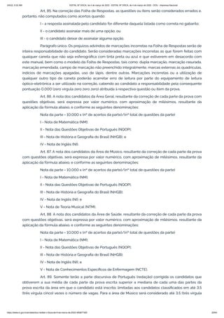 3/4/22, 9:32 AM EDITAL Nº 3/SCA, de 4 de março de 2022 - EDITAL Nº 3/SCA, de 4 de março de 2022 - DOU - Imprensa Nacional
https://www.in.gov.br/en/web/dou/-/edital-n-3/sca-de-4-de-marco-de-2022-383877300 20/64
Art. 85. Na correção das Folha de Respostas, as questões ou itens serão considerados errados e,
portanto, não computados como acertos quando:
I - a resposta assinalada pelo candidato for diferente daquela listada como correta no gabarito;
II - o candidato assinalar mais de uma opção; ou
III - o candidato deixar de assinalar alguma opção.
Parágrafo único. Os prejuízos advindos de marcações incorretas na Folha de Respostas serão de
inteira responsabilidade do candidato. Serão consideradas marcações incorretas as que forem feitas com
qualquer caneta que não seja esferográfica com tinta preta ou azul e que estiverem em desacordo com
este manual, bem como o modelo da Folha de Respostas, tais como: dupla marcação, marcação rasurada,
marcação emendada, campo de marcação não preenchido integralmente, marcas externas às quadrículas,
indícios de marcações apagadas, uso de lápis, dentre outras. Marcações incorretas ou a utilização de
qualquer outro tipo de caneta poderão acarretar erro de leitura por parte do equipamento de leitura
óptico-eletrônica a ser utilizado na correção, cabendo ao candidato a responsabilidade pela consequente
pontuação 0,000 (zero vírgula zero zero zero) atribuída à respectiva questão ou item da prova.
Art. 86. A nota dos candidatos da Área Geral, resultante da correção de cada parte da prova com
questões objetivas, será expressa por valor numérico, com aproximação de milésimos, resultante da
aplicação da fórmula abaixo, e conforme as seguintes denominações:
Nota da parte = 10,000 x (nº de acertos da parte)/(nº total de questões da parte)
I - Nota de Matemática (NM);
II - Nota das Questões Objetivas de Português (NQOP);
III - Nota de História e Geografia do Brasil (NHGB); e
IV - Nota de Inglês (NI).
Art. 87. A nota dos candidatos da Área de Músico, resultante da correção de cada parte da prova
com questões objetivas, será expressa por valor numérico, com aproximação de milésimos, resultante da
aplicação da fórmula abaixo, e conforme as seguintes denominações:
Nota da parte = 10,000 x (nº de acertos da parte)/(nº total de questões da parte)
I - Nota de Matemática (NM);
II - Nota das Questões Objetivas de Português (NQOP);
III - Nota de História e Geografia do Brasil (NHGB);
IV - Nota de Inglês (NI); e
V - Nota de Teoria Musical (NTM).
Art. 88. A nota dos candidatos da Área de Saúde, resultante da correção de cada parte da prova
com questões objetivas, será expressa por valor numérico, com aproximação de milésimos, resultante da
aplicação da fórmula abaixo, e conforme as seguintes denominações:
Nota da parte = 10,000 x (nº de acertos da parte)/(nº total de questões da parte)
I - Nota de Matemática (NM);
II - Nota das Questões Objetivas de Português (NQOP);
III - Nota de História e Geografia do Brasil (NHGB);
IV - Nota de Inglês (NI); e
V - Nota de Conhecimentos Específicos de Enfermagem (NCTE).
Art. 89. Somente terão a parte discursiva de Português (redação) corrigida os candidatos que
obtiverem a sua média de cada parte da prova escrita superior a mediana de cada uma das partes da
prova escrita da área em que o candidato está inscrito, limitadas aos candidatos classificados em até 3,5
(três vírgula cinco) vezes o número de vagas. Para a área de Músico será considerado até 3,5 (três vírgula
 