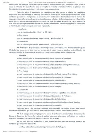 3/4/22, 9:32 AM EDITAL Nº 3/SCA, de 4 de março de 2022 - EDITAL Nº 3/SCA, de 4 de março de 2022 - DOU - Imprensa Nacional
https://www.in.gov.br/en/web/dou/-/edital-n-3/sca-de-4-de-marco-de-2022-383877300 21/64
cinco) vezes o número de vagas por naipe, havendo o arredondamento para o inteiro superior, se for o
caso. A definição dos classificados para a correção da redação será feita mediante a aplicação das
fórmulas demonstradas nos incisos I, II e III, conforme a Área escolhida:
Parágrafo único. O quantitativo de candidatos que irão compor a relação de candidatos
majorados ficará estabelecido a partir do resultado da correção da prova discursiva (redação). Todo
candidato que obtiver a menção apto na prova discursiva e não estiver classificado dentro do número de
vagas, previstas na Portaria do Departamento de Educação e Cultura do Exército que aprova o Calendário
Anual do Concurso de Admissão, será incluído numa das listas de majoração, de acordo com a Área para a
qual optou na realização do Exame Intelectual e, no caso de candidato autodeclarado preto ou pardo, com
a manifestação em concorrer pela reserva de vagas (cota).
I - Área Geral:
Nota da classificação = (NM +NQOP + NHGB + NI)/4
II - Área Músico:
Nota da classificação = 1 x (NM +NQOP + NHGB + NI) + 2 x (NTM)/6
III - Área Saúde:
Nota da classificação = 1 x (NM +NQOP + NHGB + NI) + 2 x (NCTE)/6
Art. 90. Em caso de igualdade na classificação para a correção da parte discursiva de Português
(Redação) do concurso, ou seja, mesmos somatórios de notas na parte objetiva, serão utilizados os
seguintes critérios de desempate, de acordo com a ordem de prioridade abaixo estabelecida:
I - Área Geral:
a) maior nota na parte da prova referente às questões objetivas de Português;
b) maior nota na parte da prova referente às questões de Matemática;
c) maior nota na parte da prova referente às questões de História e Geografia do Brasil; ou
d) maior nota na parte da prova referente às questões de Inglês.
II - Área Músico:
a) maior nota na parte da prova referente às questões de Teoria Musical (Área Músico);
b) maior nota na parte da prova referente às questões objetivas de Português;
c) maior nota na parte da prova referente às questões de Matemática;
d) maior nota na parte da prova referente às questões de História e Geografia do Brasil; ou
e) maior nota na parte da prova referente às questões de Inglês.
III - Área Saúde:
a) maior nota na parte da prova referente a conhecimentos específicos (Área Saúde);
b) maior nota na parte da prova referente às questões objetivas de Português;
c) maior nota na parte da prova referente às questões de Matemática;
d) maior nota na parte da prova referente às questões de História e Geografia do Brasil; ou
e) maior nota na parte da prova referente às questões de Inglês.
Parágrafo único. Caso persista o empate, após utilizados os critérios acima, será melhor
classificado o candidato que possuir maior idade, considerando a data e o horário do nascimento.
Art. 91. A redação será corrigida por uma banca de professores, selecionada e designada pela
Escola de Sargentos das Armas. Por motivo de sigilo e segurança, a banca de professores, em nenhum
momento, tomará conhecimento dos nomes dos autores das redações.
Art. 92. Será atribuído o grau 0,000 (zero vírgula zero zero zero) na prova de Redação ao
candidato que apresentar o seu texto:
I - com fuga total ao tema proposto na parte discursiva de Português;
 
