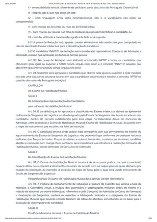 3/4/22, 9:32 AM EDITAL Nº 3/SCA, de 4 de março de 2022 - EDITAL Nº 3/SCA, de 4 de março de 2022 - DOU - Imprensa Nacional
https://www.in.gov.br/en/web/dou/-/edital-n-3/sca-de-4-de-marco-de-2022-383877300 22/64
II - em modalidade textual diferente da pedida na parte discursiva de Português (Dissertativa);
III - ilegível, isto é, que não pode ser lido;
IV - com linguagem e/ou texto incompreensível, isto é, o vocabulário não pode ser
compreendido;
V - com menos de 20 (vinte) ou mais de 30 (trinta) linhas;
VI - com marcas ou rasuras na Folha de Redação que possam identificar o candidato; ou
VII - sem ter utilizado a caneta esferográfica de tinta azul ou preta.
§ 1º A prova de Redação terá, apenas, caráter eliminatório, não sendo seu grau computado no
cálculo da nota do Exame Intelectual para a classificação do candidato.
§ 2º O candidato "INAPTO" na Redação será considerado reprovado no Concurso de Admissão e
eliminado, mesmo que aprovado em todas as demais provas.
Art. 93. Na prova de Redação será atribuído o conceito "APTO" a todos os candidatos que
obtiverem grau igual ou superior a 5,000 (cinco vírgula zero zero); e o conceito "INAPTO" àqueles que
obtiverem grau inferior a 5,000 (cinco vírgula zero zero).
Art. 94. Somente será aprovado o candidato que obtiver nota igual ou superior à nota mediana
de cada uma das partes da prova da área em que o candidato está inscrito e receber o conceito "APTO" na
questão discursiva de Português (redação).
CAPÍTULO V
Do Exame de Habilitação Musical
Seção I
Da Convocação e Apresentação dos Candidatos
para o Exame de Habilitação Musical
Art. 95. O candidato que for aprovado e classificado no Exame Intelectual deverá se apresentar
na Escola de Sargentos de Logística, no dia designado pela Escola de Sargentos das Armas a cada um dos
candidatos, dentro do período estabelecido para esta etapa no Calendário Anual do Concurso de
Admissão, a fim de realizar o Exame de Habilitação Musical (Exame de Habilitação Musical), de acordo com
o naipe do instrumento que escolheu na ficha de inscrição.
Art. 96. O candidato deverá ainda utilizar traje compatível com sua permanência no interior do
aquartelamento da Escola de Sargentos de Logística, não podendo trajar uniformes de qualquer natureza
(militares das Forças Armadas, Forças Auxiliares e outros), bermudas, corsários ou similares, sandálias
abertas e camisetas sem manga. Caso contrário, será impedida a sua entrada e a realização do Exame de
Habilitação Musical, sendo eliminado do Concurso de Admissão.
Seção II
Da Constituição do Exame de Habilitação Musical
Art. 97. O Exame de Habilitação Musical constará de uma prova prática, na qual o candidato
deverá utilizar seus próprios instrumentos musicais, de acordo com os naipes para os quais declarou por
ocasião da realização da inscrição (à exceção do naipe de tuba, para o qual será usado instrumento da
Escola de Sargentos de Logística).
Parágrafo único. O Exame de Habilitação Musical terá apenas caráter eliminatório.
Art. 98. A Portaria do Departamento de Educação e Cultura do Exército que aprova a taxa de
inscrição, o Calendário Anual, a relação das guarnições e organizações militares sedes de exame e a
relação de assuntos do exame intelectual, referentes a cada Concurso de Admissão do Curso de Formação
e Graduação de Sargentos, conterá os assuntos, a bibliografia indicada e o programa do Exame de
Habilitação Musical, que deverão constar também do edital de abertura, constituindo-se na base para a
avaliação do desempenho do candidato.
Seção III
Dos Procedimentos durante o Exame de Habilitação Musical
 