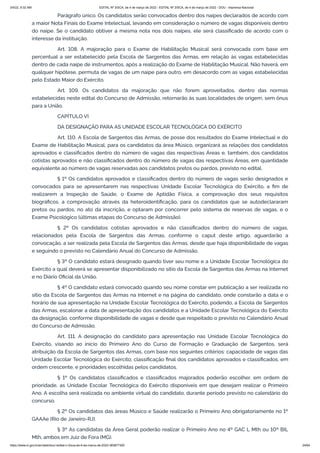 3/4/22, 9:32 AM EDITAL Nº 3/SCA, de 4 de março de 2022 - EDITAL Nº 3/SCA, de 4 de março de 2022 - DOU - Imprensa Nacional
https://www.in.gov.br/en/web/dou/-/edital-n-3/sca-de-4-de-marco-de-2022-383877300 24/64
Parágrafo único. Os candidatos serão convocados dentro dos naipes declarados de acordo com
a maior Nota Finais do Exame Intelectual, levando em consideração o número de vagas disponíveis dentro
do naipe. Se o candidato obtiver a mesma nota nos dois naipes, ele será classificado de acordo com o
interesse da instituição.
Art. 108. A majoração para o Exame de Habilitação Musical será convocada com base em
percentual a ser estabelecido pela Escola de Sargentos das Armas, em relação às vagas estabelecidas
dentro de cada naipe de instrumentos, após a realização do Exame de Habilitação Musical. Não haverá, em
qualquer hipótese, permuta de vagas de um naipe para outro, em desacordo com as vagas estabelecidas
pelo Estado Maior do Exército.
Art. 109. Os candidatos da majoração que não forem aproveitados, dentro das normas
estabelecidas neste edital do Concurso de Admissão, retornarão às suas localidades de origem, sem ônus
para a União.
CAPÍTULO VI
DA DESIGNAÇÃO PARA AS UNIDADE ESCOLAR TECNOLÓGICA DO EXÉRCITO
Art. 110. A Escola de Sargentos das Armas, de posse dos resultados do Exame Intelectual e do
Exame de Habilitação Musical, para os candidatos da área Músico, organizará as relações dos candidatos
aprovados e classificados dentro do número de vagas das respectivas Áreas e, também, dos candidatos
cotistas aprovados e não classificados dentro do número de vagas das respectivas Áreas, em quantidade
equivalente ao número de vagas reservadas aos candidatos pretos ou pardos, previsto no edital.
§ 1º Os candidatos aprovados e classificados dentro do número de vagas serão designados e
convocados para se apresentarem nas respectivas Unidade Escolar Tecnológica do Exército, a fim de
realizarem a Inspeção de Saúde, o Exame de Aptidão Física, a comprovação dos seus requisitos
biográficos, a comprovação através da heteroidentificação, para os candidatos que se autodeclararam
pretos ou pardos, no ato da inscrição, e optaram por concorrer pelo sistema de reservas de vagas, e o
Exame Psicológico (últimas etapas do Concurso de Admissão).
§ 2º Os candidatos cotistas aprovados e não classificados dentro do número de vagas,
relacionados pela Escola de Sargentos das Armas, conforme o caput deste artigo, aguardarão a
convocação, a ser realizada pela Escola de Sargentos das Armas, desde que haja disponibilidade de vagas
e seguindo o previsto no Calendário Anual do Concurso de Admissão.
§ 3º O candidato estará designado quando tiver seu nome e a Unidade Escolar Tecnológica do
Exército a qual deverá se apresentar disponibilizado no sítio da Escola de Sargentos das Armas na Internet
e no Diário Oficial da União.
§ 4º O candidato estará convocado quando seu nome constar em publicação a ser realizada no
sítio da Escola de Sargentos das Armas na Internet e na página do candidato, onde constarão a data e o
horário de sua apresentação na Unidade Escolar Tecnológica do Exército, podendo, a Escola de Sargentos
das Armas, escalonar a data de apresentação dos candidatos e a Unidade Escolar Tecnológica do Exército
da designação, conforme disponibilidade de vagas e desde que respeitado o previsto no Calendário Anual
do Concurso de Admissão.
Art. 111. A designação do candidato para apresentação nas Unidade Escolar Tecnológica do
Exército, visando ao início do Primeiro Ano do Curso de Formação e Graduação de Sargentos, será
atribuição da Escola de Sargentos das Armas, com base nos seguintes critérios: capacidade de vagas das
Unidade Escolar Tecnológica do Exército; classificação final dos candidatos aprovados e classificados, em
ordem crescente, e prioridades escolhidas pelos candidatos.
§ 1º Os candidatos classificados e classificados majorados poderão escolher, em ordem de
prioridade, as Unidade Escolar Tecnológica do Exército disponíveis em que desejam realizar o Primeiro
Ano. A escolha será realizada no ambiente virtual do candidato, durante período previsto no calendário do
concurso.
§ 2º Os candidatos das áreas Músico e Saúde realizarão o Primeiro Ano obrigatoriamente no 1º
GAAAe (Rio de Janeiro-RJ).
§ 3º As candidatas da Área Geral poderão realizar o Primeiro Ano no 4º GAC L Mth ou 10º BIL
Mth, ambos em Juiz de Fora (MG).
 